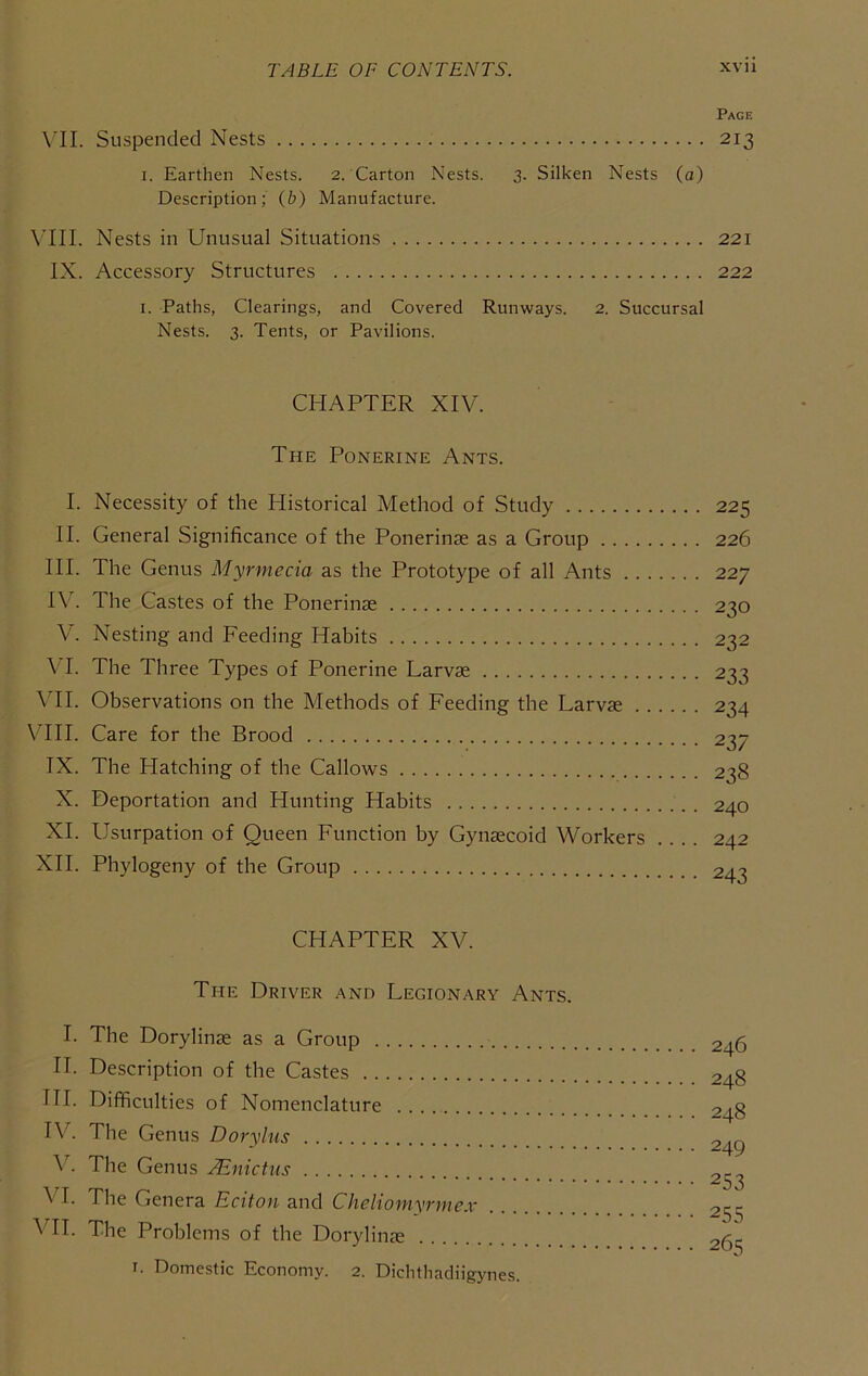Page \'II. Suspended Nests 213 I. Earthen Nests. 2. Carton Nests. 3. Silken Nests (a) Description; (b) Manufacture. Nests in Unusual Situations 221 IX. Accessory Structures 222 I. Paths, Clearings, and Covered Runways. 2. Succursal Nests. 3. Tents, or Pavilions. CHAPTER XIV. The Ponerine Ants. I. Necessity of the Historical Method of Study 225 II. General Significance of the Ponerinse as a Group 226 III. The Genus Myrmecia as the Prototype of all Ants 227 IV. The Castes of the Ponerinte 230 V. Nesting and Feeding Habits 232 VI. The Three Types of Ponerine Larvae 233 \TI. Observations on the Methods of Feeding the Larvae 234 Vm. Care for the Brood 237 IX. The Hatching of the Callows 238 X. Deportation and Hunting Habits . 240 XL Usurpation of Queen Function by Gynaecoid Workers .... 242 XII. Phylogeny of the Group 243 CHAPTER XV. The Driver and Legionary Ants. I. The Dorylinae as a Group 246 II. Description of the Castes 248 HI. Difficulties of Nomenclature 248 IV. The Genus Dorylus 24^ The Genus .^nictiis 2^3 VI. The Genera Eciton and Cheliomyrme.v 255 VII. The Problems of the Dorylinae 26s I. Domestic Economy. 2. Dichthadiigynes.
