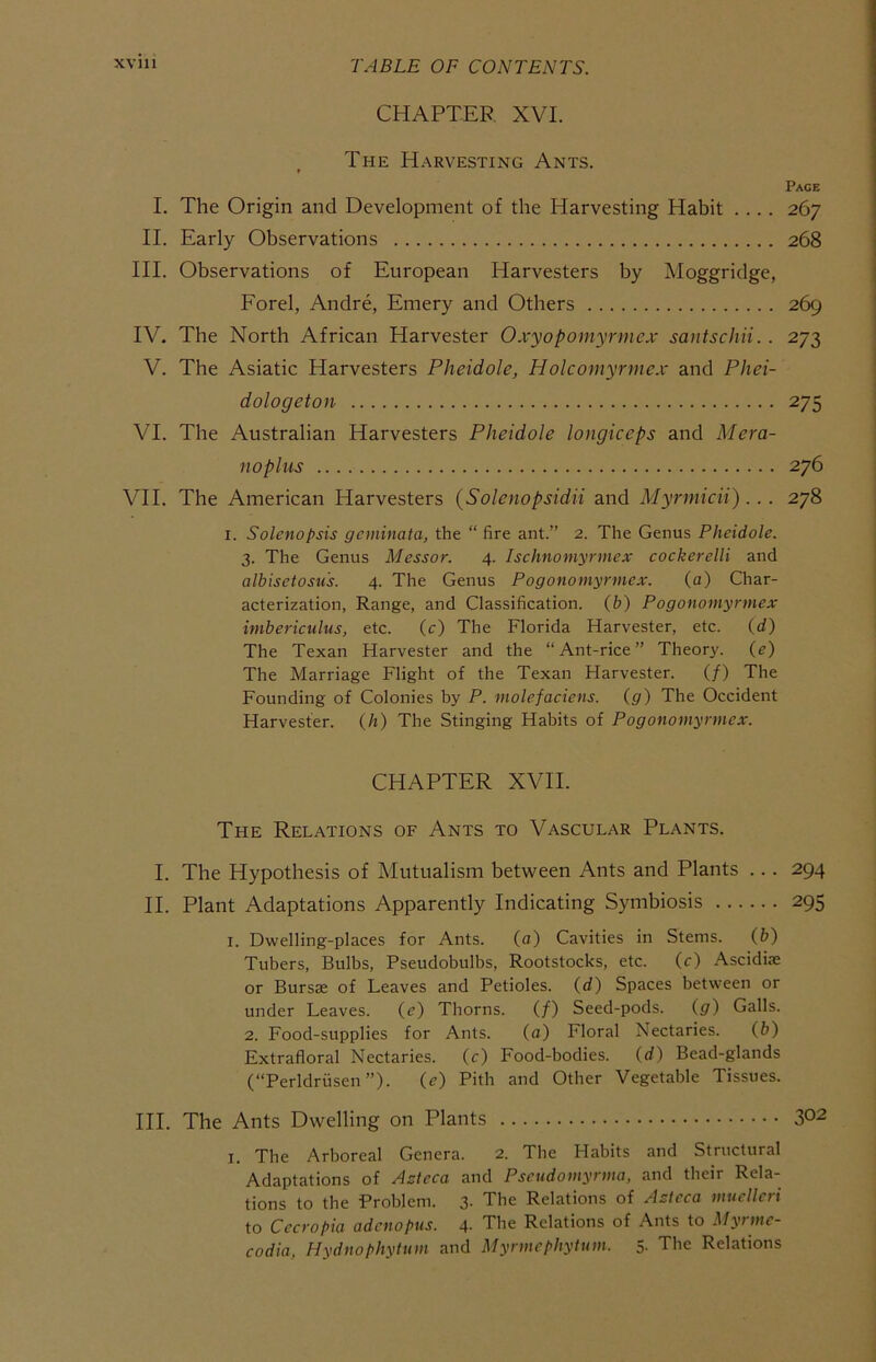 CHAPTER XVI. The Harvesting Ants. Page I. The Origin and Development of the Harvesting Habit .... 267 II. Early Observations 268 HI. Observations of European Harvesters by Moggridge, Eorel, Andre, Emery and Others 269 IV. The North African Harvester Oxyopomyrmex santschii.. 273 V. The Asiatic Harvesters Pheidole, Holcomyrmcx and Phei- dologeton 275 VI. The Australian Harvesters Pheidole longiceps and Mera- noplus 276 VII. The American Harvesters (Solenopsidii and Myrmicii)... 278 I. Solenopsis geminata, the “ fire ant.” 2. The Genus Pheidole. 3. The Genus Messor. 4. Ischnomyrmex cockerelli and albisetosu's. 4. The Genus Pogonomyrmex. (a) Char- acterization, Range, and Classification, (b) Pogonomyrmex imbericulus, etc. (c) The Florida Harvester, etc. (d) The Texan Harvester and the “Ant-rice” Theor}'. (e) The Marriage Flight of the Texan Harvester. (/) The Founding of Colonies by P. molefaciens. (g) The Occident Harvester, (h) The Stinging Habits of Pogonomyrmex. CHAPTER XVII. The Relations of Ants to Vascular Plants. I. The Hypothesis of Mutualism between Ants and Plants ... 294 II. Plant Adaptations Apparently Indicating Symbiosis 295 I. Dwelling-places for Ants. (a) Cavities in Stems. (b) Tubers, Bulbs, Pseudobulbs, Rootstocks, etc. (r) Ascidise or Bursae of Leaves and Petioles, (d) Spaces between or under Leaves. (e) Thorns. (/) Seed-pods. (g) Galls. 2. Food-supplies for Ants. (a) Floral Nectaries. (b) Extrafloral Nectaries, (c) Food-bodies, (d) Bead-glands (“Perldriisen”). (<?) Pith and Other Vegetable Tissues. III. The Ants Dwelling on Plants 3^2 I. The Arboreal Genera. 2. The Habits and Structural Adaptations of AAeca and Pseudomyrma, and their Rela- tions to the Problem. 3- The Relations of Actcca mucUeri to Cecropia adcnopus. 4- The Relations of Ants to Myrmc- codia, Hydnophytum and Myrmephytum. 5- The Relations