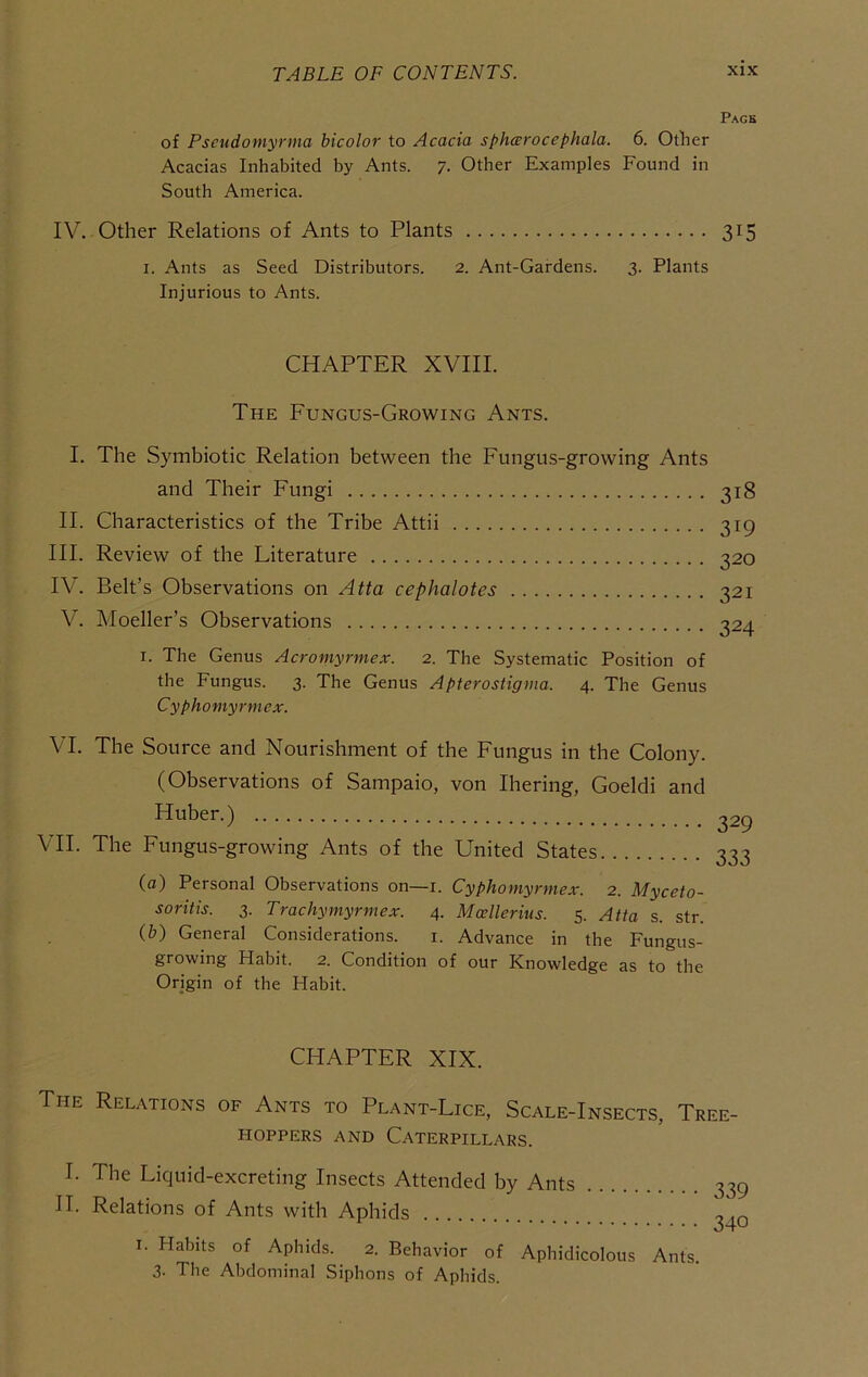 Pagb of Pscudomyrma hicolor to Acacia spharocephala. 6. Otlier Acacias Inhabited by Ants. 7. Other Examples Found in South America. IV. Other Relations of Ants to Plants 315 I. Ants as Seed Distributors. 2. Ant-Gardens. 3. Plants Injurious to Ants. CHAPTER XVIII. The Fungus-Growing Ants. I. The Symbiotic Relation between the Fungus-growing Ants and Their Fungi 318 II. Characteristics of the Tribe Attii 319 III. Review of the Literature 320 IV. Belt’s Observations on Atta cephalotes 321 V. Moeller’s Observations i2a I. The Genus Acromyrmex. 2. The Systematic Position of the Fungus. 3. The Genus Apterostigma. 4. The Genus Cyphomyrmex. VI. The Source and Nourishment of the Fungus in the Colony. (Observations of Sampaio, von Ihering, Goeldi and Huber.) VII. The Fungus-growing Ants of the United States 329 333 (a) Personal Observations on—i. Cyphomyrmex. 2. Myceto- soritis. 3. Trachymyrmex. 4. Mcellerius. 5. Atta s. str. (&) General Considerations. i. Advance in the Fungus- growing Habit. 2. Condition of our Knowledge as to the Origin of the Habit. CHAPTER XIX. The Relations of Ants to Plant-Lice, Scale-Insects, Tree- hoppers AND Caterpillars. I. The Liquid-excreting Insects Attended by Ants 33; II. Relations of Ants with Aphids o4* I. Habits of Aphids. 2. Behavior of Aphidicolous Ants. 3. The Abdominal Siphons of Aphids.