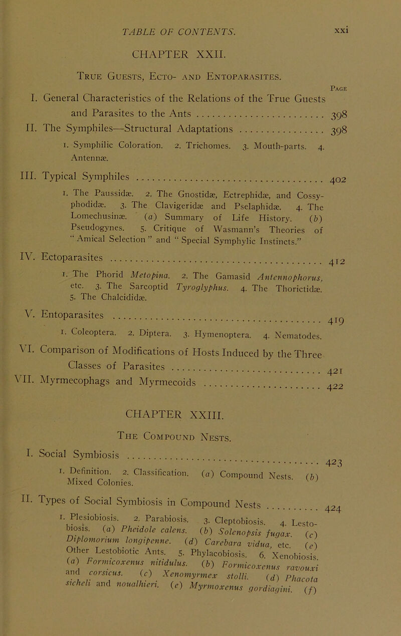 CHAPTER XXII. True Guests, Ecto- and Entoparasites. Page I. General Characteristics of the Relations of the True Guests and Parasites to the Ants 398 II. The Symphiles—Structural Adaptations 398 I. Symphilic Coloration. 2. Trichomes. 3. Moutli-parts. 4. Antennas. III. Typical Symphiles I. The Paussidae. 2. The Gnostidas, Ectrephidas, and Cossy- phodidae. 3. The Clavigeridae and Pselaphidas. 4. The Lomechusinae. (a) Summary of Life History. (b) Pseudogynes. 5. Critique of Wasmann’s Theories of Amical Selection ” and “ Special Symphylic Instincts.” Rc Ectoparasites I. The Phorid Metopina. 2. The Gamasid Antcnnophorus, etc. 3. The Sarcoptid Tyroglyphus. 4. The Thorictidae. 5. The Chalcididae. V. Entoparasites I. Coleoptera. 2. Diptera. 3. Hymenoptera. 4. Nematodes. \ I. Comparison of Modifications of Hosts Induced by the Three Classes of Parasites \TI. Myrmecophags and Myrmecoids CHAPTER XXIII. The Compound Nests. I. Social Symbiosis I. Definition. 2. Classification. Mixed Colonies. (0) Compound Nests. 423 O’) II. Types of Social Symbiosis in Compound Nests 4-^4 I. Plesiobiosis. 2. Parabiosis. 3. Cleptobiosis. 4 Lesto- l^osis. (a) Pheidole calc ns. (b) Solenopsis fugav U) Diplomormm loncjipcnne. (d) Carcbara vidua, etc. (e) Other Lesmbiotic Ants. 5. Phylacobiosis. 6. Xenobiosis (« Fonmcoxenus modulus. (b) Fonnicoxcnus ravouxi and coistcus. (c) Xenomyrmex stolli. (d) Phacota sicheh and noiialhieri. (e) Myrmoxenus gordiagini. (/)