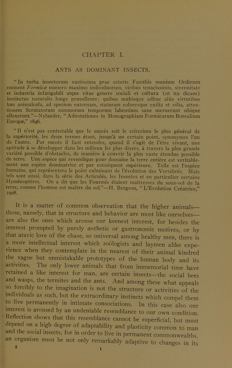 ANTS AS DOMINANT INSECTS. “ In turba insectorum vastissima prae ceteris Familiis omnium Ordinum eminent Formica; numero maximo individuorum, viribus tenacissimis, strenuitate et industria infatigabili atque vitae genere sociali et cultura (ut ita dicam) instinctus naturalis longe praecellente; quibus multisque adhuc aliis virtutibus haec animalcula, ad speciem externam, staturam coloresque exilia et vilia, atten- tionem Scrutatorum summorum temporum labentium sane meruerunt sibique allexerunt.”—Nylander, “ Adnotationes in Monographiam Formicarum Borealium Europse,” 1846. “ II n’est pas contestable qiie le succes soit le criterium le plus general de la superiorite, les deux termes etant, jusqu’a un certain point, synonymes I’un de I’autre. Par succes il faut entendre, quand il s’agit de I’etre vivant, une aptitude a se developper dans les milieux les plus divers, a travers la plus grande variete possible d’obstacles, de maniere a couvrir la plus vaste etendue possible de terre. Une espece qui revendique pour domaine la terre entiere est veritable- ment une espece dominatrice et par consequent superieure. Telle est I’espece humaine, qui representera le point culminant de revolution des Vertebres. Mais tels sont aussi, dans la serie des Articules, les Insectes et en particulier certains Hymenopteres. On a dit que les Fourmis etaient maitresses du sous-sol de la terre, comme I’homme est maitre du sol.”—H. Bergson, “ L’fivolution Creatrice ” 1908. It is a matter of common observation that the higher animals those, namely, that in structure and behavior are most like ourselves are also the ones which arouse our keenest interest, for besides the interest prompted by purely aesthetic or gastronomic motives, or by that atavic love of the chase, so universal among healthy men, there is a more intellectual interest which zoologists and laymen alike expe- rience when they contemplate in the nearest of their animal kindred the vague but unmistakable prototypes of the human body and its activities. The only lower animals that from immemorial time have retained a like interest for man, are certain insects—the social bees and wasps, the termites and the ants. And among these what appeals so forcibly to the imagination is not the structure or activities of the individuals as such, but the extraordinary instincts which compel them to live permanently in intimate consociations. In this case also our interest is aroused by an undeniable resemblance to our own condition. Reflection shows that this resemblance cannot be superficial, but must depend on a high degree of adaptability and plasticity common to man and the social insects, for in order to live in permanent commonwealths an organism must be not only remarkably adaptive to changes in its 2