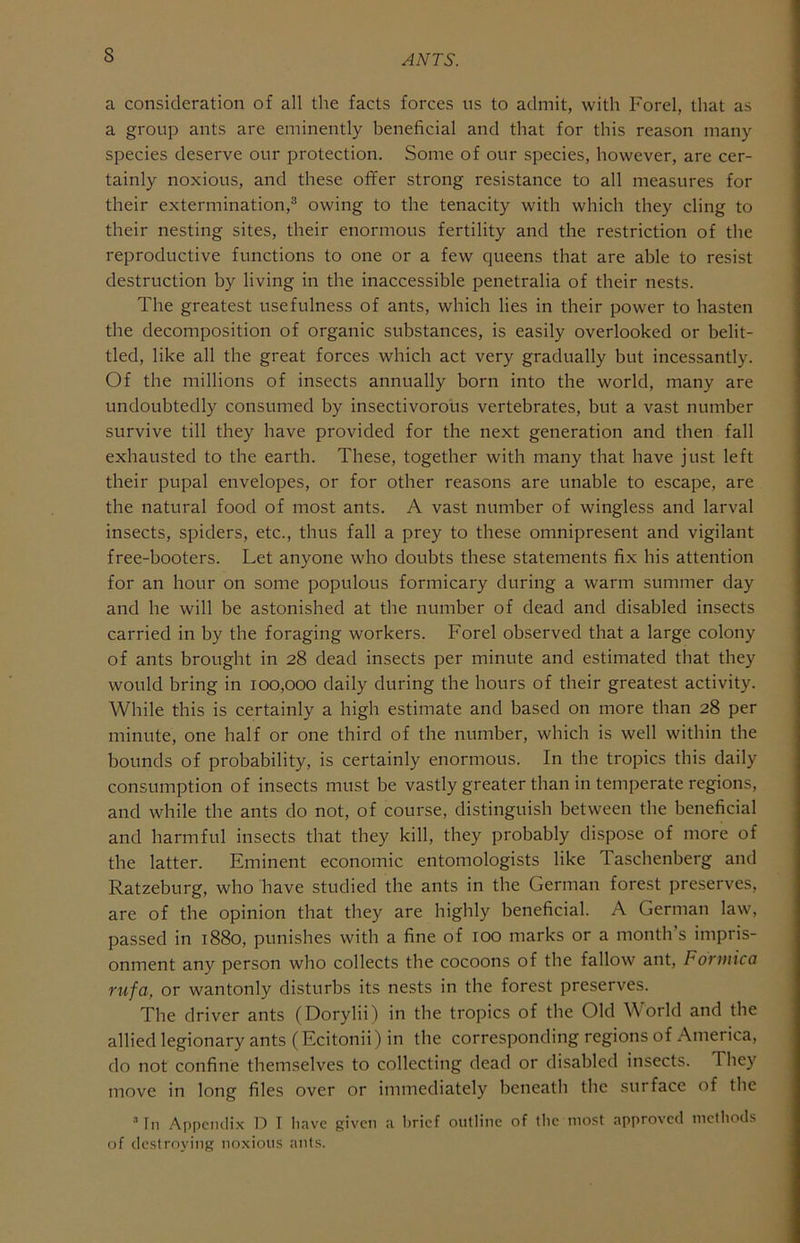 s a consideration of all the facts forces ns to admit, with Forel, that as a group ants are eminently beneficial and that for this reason many species deserve our protection. Some of our species, however, are cer- tainly noxious, and these ofifer strong resistance to all measures for their extermination,® owing to the tenacity with which they cling to their nesting sites, their enormous fertility and the restriction of the reproductive functions to one or a few queens that are able to resist destruction by living in the inaccessible penetralia of their nests. The greatest usefulness of ants, which lies in their power to hasten the decomposition of organic substances, is easily overlooked or belit- tled, like all the great forces which act very gradually but incessantly. Of the millions of insects annually born into the world, many are undoubtedly consumed by insectivorous vertebrates, but a vast number survive till they have provided for the next generation and then fall exhausted to the earth. These, together with many that have just left their pupal envelopes, or for other reasons are unable to escape, are the natural food of most ants. A vast number of wingless and larval insects, spiders, etc., thus fall a prey to these omnipresent and vigilant free-booters. Let anyone who doubts these statements fix his attention for an hour on some populous formicary during a warm summer day and he will be astonished at the number of dead and disabled insects carried in by the foraging workers. Forel observed that a large colony of ants brought in 28 dead insects per minute and estimated that they would bring in 100,000 daily during the hours of their greatest activity. While this is certainly a high estimate and based on more than 28 per minute, one half or one third of the number, which is well within the bounds of probability, is certainly enormous. In the tropics this daily consumption of insects must be vastly greater than in temperate regions, and while the ants do not, of course, distinguish between the beneficial and harmful insects that they kill, they probably dispose of more of the latter. Eminent economic entomologists like Taschenberg and Ratzeburg, who have studied the ants in the German forest preserves, are of the opinion that they are highly beneficial. A German law, passed in 1880, punishes with a fine of too marks or a month s impris- onment any person who collects the cocoons of the fallow ant, Formica rufa, or wantonly disturbs its nests in the forest preserves. The driver ants (Dorylii) in the tropics of the Old World and the allied legionary ants (Ecitonii) in the corresponding regions of America, do not confine themselves to collecting dead or disabled insects. They move in long files over or immediately beneath the surface of the ’ In Appcmlix D T liave given a brief outline of ibe most approved metbods of destroying noxious ants.