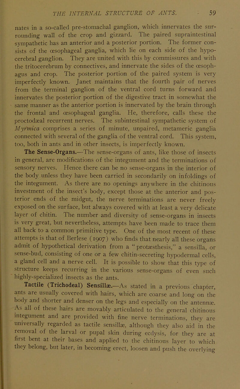 nates in a so-called pre-stomachal ganglion, which innervates the sur- rounding wall of the crop and gizzard. The paired supraintestinal sympathetic has an anterior and a posterior portion. The former con- sists of the oesophageal ganglia, which lie on each side of the hypo- cerebral ganglion. They are united with this by commissures and with the tritocerebrum by connectives, and innervate the sides of the oesoph- agus and crop. The posterior portion of the paired system is very imperfectly known. Janet maintains that the fourth pair of nerves from the terminal ganglion of the ventral cord turns forward and innervates the posterior portion of the digestive tract in somewhat the same manner as the anterior portion is innervated by the brain through the frontal and oesophageal ganglia. He, therefore, calls these the proctodieal recurrent nerves. The subintestinal sympathetic system of Myrinica comprises a series of minute, unpaired, metameric ganglia connected with several of the ganglia of the ventral cord. This system, too, both in ants and in other insects, is imperfectly known. The Sense-Organs.—The sense-organs of ants, like those of insects in general, are modifications of the integument and the terminations of sensory nerves. Hence there can be no sense-organs in the interior of the body unless they have been carried in secondarily on in foldings of the integument. As there are no openings anywhere in the chitinous investment of the insect’s body, except those at the anterior and pos- terior ends of the midgut, the nerve terminations are never freely exposed on the surface, but always covered with at least a very delicate layer of chitin. The number and diversity of sense-organs in insects is very great, but nevertheless, attempts have been made to trace them all back to a common primitive type. One of the most recent of these attempts is that of Berlese (1907) who finds that nearly all these organs admit of hypothetical derivation from a “ protaesthesis,” a sensilla, or sense-bud, consisting of one or a few chitin-secreting hypodermal cells, a gland cell and a nerve cell. It is possible to show that this type of structure keeps recurring in the various sense-organs of even such highly-specialized insects as the ants. Tactile (Trichodeal) Sensillae.—As stated in a previous chapter, ants are usually covered with hairs, which are coarse and long on the body and shorter and denser on the legs and especially on the antennae. As all of these hairs are movably articulated to the general chitinous integument and are provided with fine nerve terminations, thev are universally regarded as tactile sensillae, although they also aid in the removal of the larval or pupal skin during ecdysis, for they are at first bent at their bases and applied to the chitinous layer to which they belong, but later, in becoming erect, loosen and push the overlying