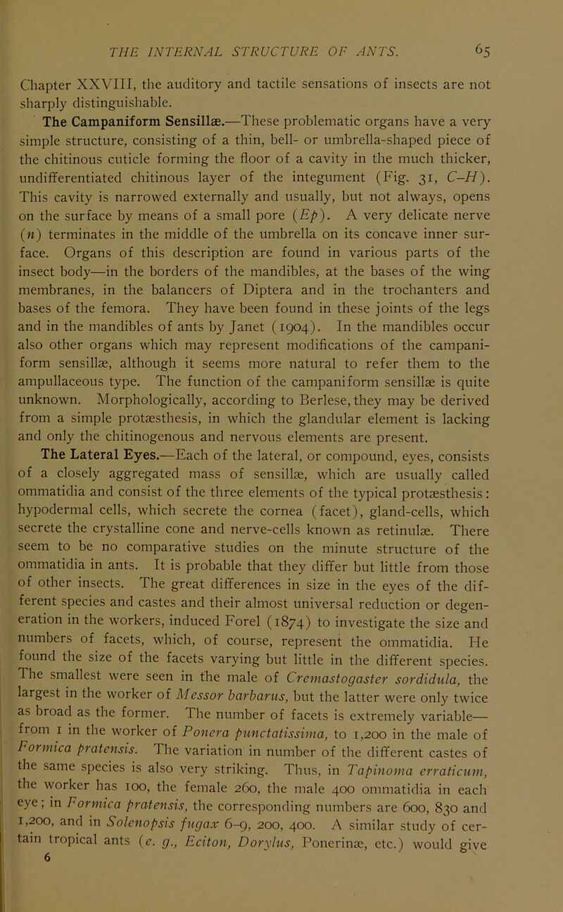 Chapter XXVIII, the auditory and tactile sensations of insects are not sharply distinguishable. The Campaniform Sensillae.—These problematic organs have a very simple structure, consisting of a thin, bell- or umbrella-shaped piece of the chitinous cuticle forming the floor of a cavity in the much thicker, undiflFerentiated chitinous layer of the integument (Fig. 31, C-H). This cavity is narrowed externally and usually, but not always, opens on the surface by means of a small pore (Ep). A very delicate nerve (n) terminates in the middle of the umbrella on its concave inner sur- face. Organs of this description are found in various parts of the insect body—in the borders of the mandibles, at the bases of the wing membranes, in the balancers of Diptera and in the trochanters and bases of the femora. They have been found in these joints of the legs and in the mandibles of ants by Janet (1904). In the mandibles occur also other organs which may represent modifications of the campani- form sensillae, although it seems more natural to refer them to the ampullaceous type. The function of the campaniform sensillae is quite unknown. Morphologically, according to Berlese, they may be derived from a simple protaesthesis, in which the glandular element is lacking and only the chitinogenous and nervous elements are present. The Lateral Eyes.—Each of the lateral, or compound, eyes, consists of a closely aggregated mass of sensillae, which are usually called ommatidia and consist of the three elements of the typical protaesthesis: hypodermal cells, which secrete the cornea (facet), gland-cells, which secrete the crystalline cone and nerve-cells known as retinulae. There seem to be no comparative studies on the minute structure of the ommatidia in ants. It is probable that they differ but little from those of other insects. The great differences in size in the eyes of the dif- ferent species and castes and their almost universal reduction or degen- eration in the workers, induced Ford (1874) to investigate the size and numbers of facets, which, of course, represent the ommatidia. He found the size of the facets varying but little in the different species. The smallest were seen in tlie male of Cremastogaster sordidula, the largest in the worker of Messor harbariis, but the latter were only twice as broad as the former. The number of facets is extremely variable— from I in tbe worker of Ponera punctatissima, to 1,200 in the male of Formica pratensis. The variation in number of the different castes of the same species is also very striking. Thus, in Tapinoma erraticum, the worker has 100, the female 260, the male 400 ommatidia in each eye; in Formica pratensis, the corresponding numbers are 600, 830 and 1,200, and in Solenopsis fiigax 6-9, 200, 400. A similar study of cer- tain tropical ants (e. g., Eaton, Doryliis, Ponerinae, etc.) would giye