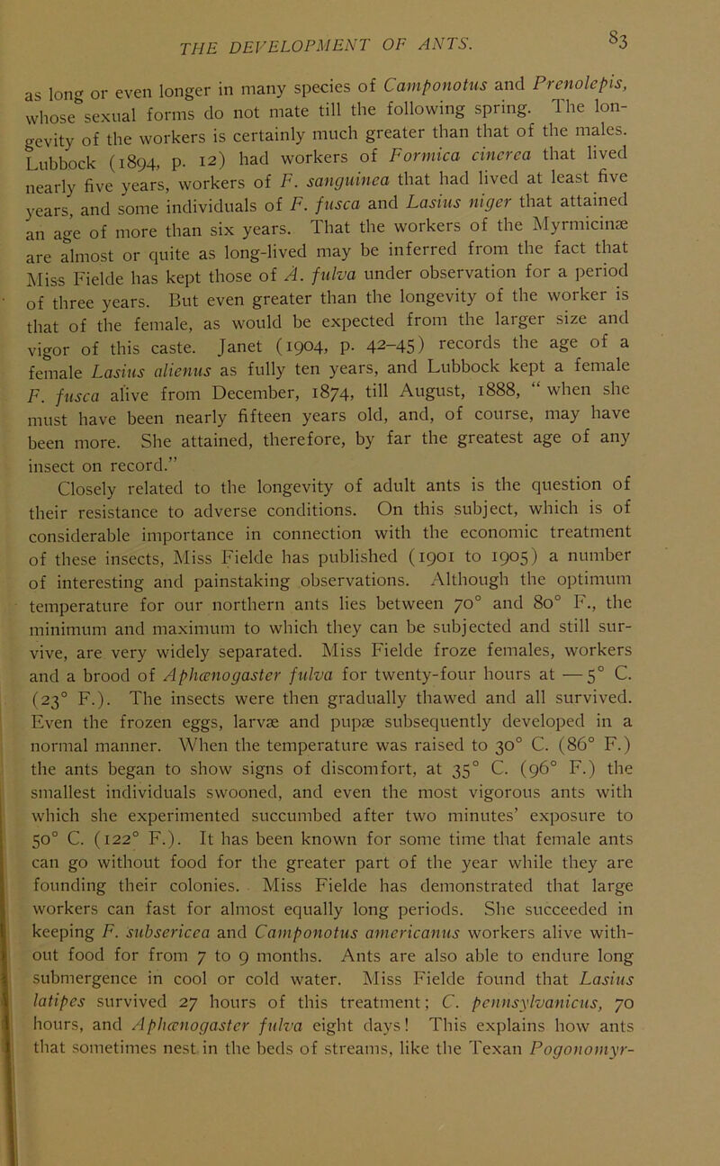 as lon<^ or even longer in many species of Camponotus and Prenolepis, whose^’sexual forms do not mate till the following spring. The lon- gevity of the workers is certainly much greater than that of the males. Lubbock (1894, p. 12) had workers of Formica cincrca that lived nearly five years, workers of F. sangumea that had lived at least five years, and some individuals of F. fusca and Lasiiis niger that attained an age of more than six years. That the workers of the Myrmicinse are almost or quite as long-lived may be inferred from the fact that Miss Fielde has kept those of A. fiilva under observation for a period of three years. But even greater than the longevity of the worker is that of the female, as would be expected from the larger size and vigor of this caste. Janet (1904, p. 42-45) records the age of a female Lasius alicnus as fully ten years, and Lubbock kept a female F. fusca alive from December, 1874, till August, 1888, “ when she must have been nearly fifteen years old, and, of course, may have been more. She attained, therefore, by far the greatest age of any insect on record.” Closely related to the longevity of adult ants is the question of their resistance to adverse conditions. On this subject, which is of considerable importance in connection with the economic treatment of these insects, J^Iiss Fielde has published (1901 to 1905) a number of interesting and painstaking observations. i\lthough the optimum temperature for our northern ants lies between 70° and 80° F., the minimum and maximum to which they can be subjected and still sur- vive, are very widely separated. Miss Fielde froze females, workers and a brood of Aphccnogaster fulva for twenty-four hours at —5° C. (23° F.). The insects were then gradually thawed and all survived. Even the frozen eggs, larvae and pupae subsequently developed in a normal manner. When the temperature was raised to 30° C. (86° F.) the ants began to show signs of discomfort, at 35° C. (96° F.) the smallest individuals swooned, and even the most vigorous ants with which she experimented succumbed after two minutes’ exposure to 50° C. (122° F.). It has been known for some time that female ants can go without food for the greater part of the year while they are founding their colonies. Miss Fielde has demonstrated that large workers can fast for almost equally long periods. She succeeded in keeping F. subsericea and Camponotus americanus workers alive with- out food for from 7 to 9 months. Ants are also able to endure long submergence in cool or cold water. Miss Fielde found that Lasius latipes survived 27 hours of this treatment; C. pennsylvanicus, 70 hours, and Aphccnogaster fulva eight days! This explains how ants that sometimes nest in the beds of streams, like the Texan Pogonomyr-