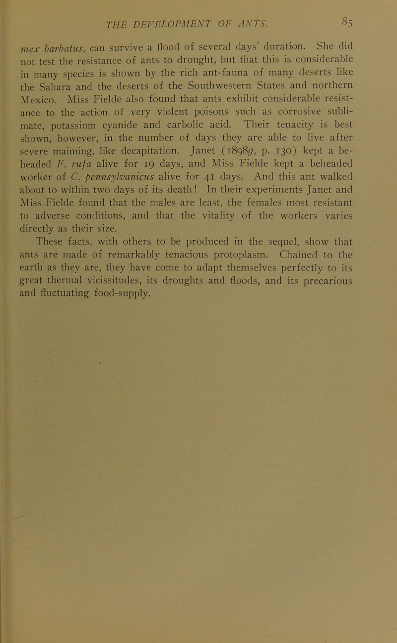mcx barbatus, can survive a flood of several days’ duration. She did not test the resistance of ants to drought, but that this is considerable in many species is shown by the rich ant-fauna of many deserts like the Sahara and the deserts of the Southwestern States and northern Mexico. Miss Fielde also found that ants exhibit considerable resist- ance to the action of very violent poisons such as corrosive subli- mate, potassium cyanide and carbolic acid. Their tenacity is best shown, however, in the number of days they are able to live after severe maiming, like decapitation. Janet (1898(7, p. 130) kept a be- headed F. rufa alive for 19 days, and Miss Fielde kept a beheaded worker of C. pcnnsylvanicns alive for 41 days. And this ant walked about to within two days of its death ! In their experiments Janet and Miss Fielde found that the males are least, the females most resistant to adverse conditions, and that the vitality of the workers varies directly as their size. These facts, with others to be produced in the sequel, show that ants are made of remarkably tenacious protoplasm. Chained to the earth as they are, they have come to adapt themselves perfectly to its great thermal vicissitudes, its droughts and floods, and its precarious and fluctuating food-supply.