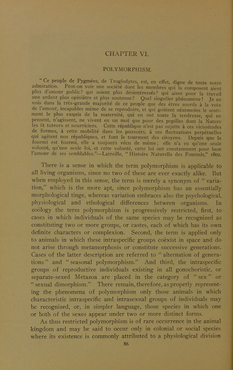 CHAPTER VI. POLYMORPHISM. “ Ce peuple de Pygmees, de Troglodytes, est, en effet, digue de toute noire admiration. Peut-on voir line societe dont les membres qiii la composent aient plus d’amour public? qui soient plus desinteresses? qui aient pour la travail line ardeur plus opiniatre et plus soutenue? Quel singulier phenomene! Je ne vois dans la tres-grande majorite de ce peuple que des etres sourds a la voix de I’amour, incapables meme de se reproduire, et qui goutent neanmoins le senti- ment le plus exquis de la maternite, qui en ont toute la tendresse, qui ne pensent, n’agissent, ne vivent en un mot que pour des pupilles dont la Nature les fit tuteurs et nourriciers. Cette republique n’est pas sujHte a ces vicissitudes de formes, a cette mobilite dans les pouvoirs, a ces fluctuations perpetuelles qui agitent nos republiques, et font le tourment des citoyens. Depuis que la fourmi est fourmi, elle a toujours vecu de meme; elle n’a eu qu’une seule yolonte, qu une seule loi, et cette volonte, cette loi ont constamment pour base I’amour de ses semblables.”—Latreille, “ Histoire Naturelle des Fourmis,” 1802. There is a sense in which the term polymorphism is applicable to all living organisms, since no two of these are ever exactly alike. But when employed in this sense, the term is merely a synonym of “ varia- tion,” which is the more apt, since polymorphism has an essentially morphological tinge, whereas variation embraces also, tbe psychological, physiological and ethological differences between organisms. In zoology the term polymorphism is progressively restricted, first, to cases in which individuals of the same species may be recognized as constituting two or more groups, or castes, each of which has its own definite characters or complexion. Second, the term is applied only to animals in which these intraspecific groups coexist in space and do not arise through metamorphosis or constitute successive generations. Cases of the latter description are referred to “ alternation of genera- tions ” and “ seasonal polymorphism.” And third, the intraspecific groups of reproductive individuals existing in all gonochoristic, or separate-sexed Metazoa are placed in the category of “ .sex ” or “sexual dimorphism.” There remain, therefore, as properly represent- ing the phenomena of polymorphism only those animals in which characteristic intraspecific and intrasexual groups of individuals may be recognized, or, in simpler language, those species in which one or both of the sexes appear under two or more distinct forms. As thus restricted polymorphism is of rare occurrence in the animal kingdom and may be said to occur only in colonial or social species where its existence is commonly attributed to a physiological division