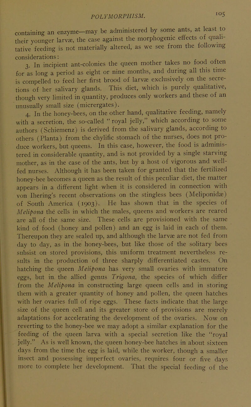 containing an enzyme—may be administered by some ants, at least to their younger larv«, the case against the morphogenic effects of quali- tative feeding is not materially altered, as we see from the following considerations: 3. In incipient ant-colonies the queen mother takes no food often for as long a period as eight or nine months, and during all this time is compelled to feed her first brood of larvae exclusively on the secre- tions of her salivary glands. This diet, which is purely qualitative, though very limited in quantity, produces only workers and these of an unusually small size (micrergates). 4. In the honey-bees, on the other hand, qualitative feeding, namely with a secretion, the so-called “royal jelly,” which according to some authors (Schiemenz) is derived from the salivary glands, according to others (Planta) from the chylific stomach of the nurses, does not pro- duce workers, but queens. In this case, however, the food is adminis- tered in considerable quantity, and is not provided by a single starving mother, as in the case of the ants, but by a host of vigorous and well- fed nurses. Although it has been taken for granted that the fertilized honey-bee becomes a queen as the result of this peculiar diet, the matter appears in a different light when it is considered in connection with von Ihering’s recent observations on the stingless bees (Meliponidae) of South America (1903). He has shown that in the species of Melipona the cells in which the males, queens and workers are reared are all of the same size. These cells are provisioned with the same kind of food (honey and pollen) and an egg is laid in each of them. Thereupon they are sealed up, and although the larvae are not fed from day to day, as in the honey-bees, but like those of the solitary bees subsist on stored provisions, this uniform treatment nevertheless re- sults in the production of three sharply differentiated castes. On hatching the queen Melipona has very small ovaries with immature eggs, but in the allied genus Trigona, the species of which differ from the Melipona in constructing large queen cells and in storing them with a greater quantity of honey and pollen, the queen hatches with her ovaries full of ripe eggs. These facts indicate that the large size of the queen cell and its greater store of provisions are merely adaptations for accelerating the development of the ovaries. Now on reverting to the honey-bee we may adopt a similar explanation for the feeding of the queen larva with a special secretion like the “royal jelly.” As is well known, the queen honey-bee hatches in about sixteen days from the time the egg is laid, while the worker, though a smaller insect and possessing imperfect ovaries, requires four or five day.s more to complete her development. That the special feeding of the