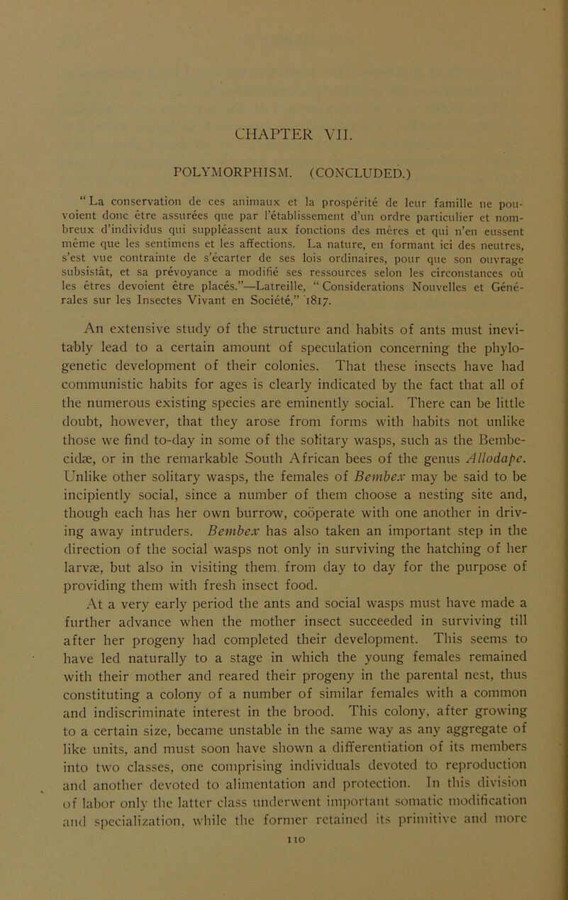 CHAPTER VII. POLYMORPHISM. (CONCLUDED.) “La conservation de ces animaux et la prosperite de leiir famille ne pou- voient done etre assurees qne par I’etablissement d’un ordre particulier et nom- breiix d’individus qni snppleassent aux fonctions des meres et qui n’en eiissent meme que les sentimens et les affections. La nature, en formant ici des neutres, s’est vue contrainte de s’ecarter de ses lois ordinaires, pour que son ouvrage SLibsistat, et sa prevoyance a modifie ses ressources selon les circonstances ou les etres devoient etre places.”—Latreille, “ Considerations Nouvelles et Gene- rales sur les Insectes Vivant en Societe,” 1817. An extensive study of the structure and habits of ants must inevi- tably lead to a certain amount of speculation concerning the phylo- genetic development of their colonies. That these insects have had communistic habits for ages is clearly indicated by the fact that all of the numerous existing species are eminently social. There can be little doubt, however, that they arose from forms with habits not unlike those we find to-day in some of the solitary wasps, such as the Bembe- cidae, or in the remarkable South African bees of the genus Allodape. Unlike other solitary wasps, the females of Bembex may be said to be incipiently social, since a number of them choose a nesting site and, though each has her own burrow, cooperate with one another in driv- ing away intruders. Bembex has also taken an important step in the direction of the social wasps not only in surviving the hatching of her larvae, but also in visiting them, from day to day for the purpose of providing them with fresh insect food. At a very early period the ants and social wasps must have made a further advance when the mother insect succeeded in surviving till after her progeny had completed their development. This seems to have led naturally to a stage in which the young females remained with their mother and reared their progeny in the parental nest, thus constituting a colony of a number of similar females with a common and indiscriminate interest in the brood. This colony, after growing to a certain size, became unstable in the same way as any aggregate of like units, and must soon have shown a differentiation of its members into two classes, one comprising individuals devoted to reproduction and another devoted to alimentation and protection. In this division of labor only the latter class underwent important .somatic modification and specialization, while the former retained its primitive and more