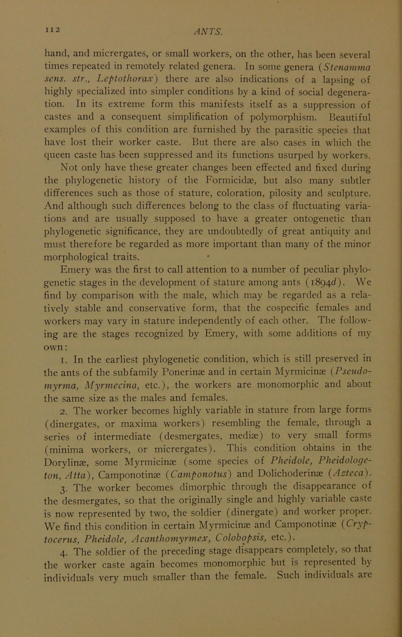 I I 2 hand, and micrergates, or small workers, on the other, has been several times repeated in remotely related genera. In some genera (Stenamma sens, str., Leptothorax) there are also indications of a lapsing of highly specialized into simpler conditions by a kind of social degenera- tion. In its extreme form this manifests itself as a suppression of castes and a consequent simplification of polymorphism. Beautiful examples of this condition are furnished by the parasitic species that have lost their worker caste. But there are also cases in which the queen caste has been suppressed and its functions usurped by workers. Not only have these greater changes been effected and fixed during the phylogenetic history of the Formicidse, but also many subtler differences such as those of stature, coloration, pilosity and sculpture. And although such differences belong to the class of fluctuating varia- tions and are usually supposed to have a greater ontogenetic than phylogenetic significance, they are undoubtedly of great antiquity and must therefore be regarded as more important than many of the minor morphological traits. Emery was the first to call attention to a number of peculiar phylo- genetic stages in the development of stature among ants (1894c?). We find by comparison with the male, which may be regarded as a rela- tively stable and conservative form, that the cospecific females and workers may vary in stature independently of each other. The follow- ing are the stages recognized by Emery, with some additions of my own: 1. In the earliest phylogenetic condition, which is still preserved in the ants of the subfamily Ponerinae and in certain Myrmicinse (Pscudo- myrma, Myrmecina, etc.), the workers are monomorphic and about the same size as the males and females. 2. The worker becomes highly variable in stature from large forms (dinergates, or maxima workers) resembling the female, through a series of intermediate (desmergates, mediae) to very small forms (minima workers, or micrergates). This condition obtains in the Dorylinae, some Myrmicinae (some species of Pheidole, Pheidologe- ton, Atta), Camponotinae (Camponotus) and Dolichoderinae {Azteca). 3. The worker becomes dimorphic through the disappearance of the desmergates, so that the originally single and highly variable caste is now represented by two, the soldier (dinergate) and worker proper. We find this condition in certain Myrmicinae and Camponotinae {Cryp- tocerns, Pheidole, Acanthoniyrmex, Colobopsis, etc.). 4. The soldier of the preceding stage disappears completely, .so that the worker caste again becomes monomorphic but is represented by individuals very much smaller than the female. Such individuals are