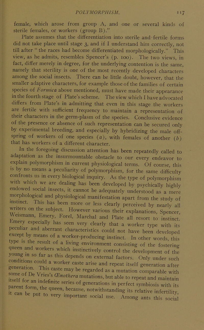 female, which arose from group A, and one or several kinds of sterile females, or workers (group B).” Plate assumes that the differentiation into sterile and fertile forms did not take place until stage 3, and if I understand him correctly, not till after “ the races had become differentiated morphologically.” This view, as he admits, resembles Spencer’s (p. 100). The two views, in fact, differ merely in degree, for the underlying contention is the same, namely that sterility is one of the most recently developed characters among the social insects. There can be little doubt, however, that the smaller adaptive characters, for example those of the families of certain species of Formica above mentioned, must have made their appearance in the fourth stage of Plate’s scheme. The view which I have advocated differs from Plate’s in admitting that even in this stage the workers are fertile with sufficient frequency to maintain a representation of their characters in the germ-plasm of the species. Conclusive evidence of the presence or absence of such representation can be secured only by experimental breeding, and especially by hybridizing the male off- spring of workers of one species (a), with females of another (b) that has workers of a different character. In the foregoing discussion attention has been repeatedly called to adaptation as the insurmountable obstacle to our every endeavor to explain polymorphism in current physiological terms. Of course, this IS by no means a peculiarity of polymorphism, for the same difficulty confronts us m every biological inquiry. As the type of polymorphism with which we are dealing has been developed by psychically highly endowed social insects, it cannot be adequately understood as a mere morphological and physiological manifestation apart from the study of instinct. This has been more or less clearly perceived by nearly all writers on the subject. However various their explanations, Spencer, _ eismann, Emery, Forel, Marchal and Plate all resort to instinct. mery especially has seen very clearly that a worker type with its peculiar and aberrant characteristics could not have been developed except by means of a worker-producing instinct. In other words, this ype is tie result of a living environment consisting of the fosterino- queen and workers which instinctively control the development of the young in so far as this depends on external factors. Only under such geneia'tior°Tl‘'-  g««ration after some of De V ‘P a mutation comparable with itsel f , r/ mutations, but able to repeat and maintain parent form 'the “P* symbiosis with its h can be ni'.f t uotwithstandmg its relative infertility, can be put to very important social use. Among ants this social