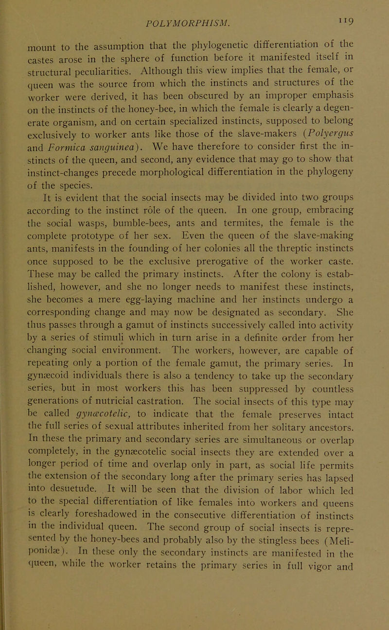 mount to the assumption that the phylogenetic dififerentiation of the castes arose in the sphere of function before it manifested itself in structural peculiarities. Although this view implies that the female, or queen was the source from which the instincts and structures of the worker were derived, it has been obscured by an improper emphasis on the instincts of the honey-bee, in which the female is clearly a degen- erate organism, and on certain specialized instincts, supposed to belong exclusively to worker ants like those of the slave-makers (Polyergus and Formica sanguinea). We have therefore to consider first the in- stincts of the queen, and second, any evidence that may go to show that instinct-changes precede morphological differentiation in the phylogeny of the species. It is evident that the social insects may be divided into two groups according to the instinct role of the queen. In one group, embracing the social wasps, bumble-bees, ants and termites, the female is the complete prototype of her sex. Even the queen of the slave-making ants, manifests in the founding of her colonies all the threptic instincts once supposed to be the exclusive prerogative of the worker caste. These may be called the primary instincts. After the colony is estab- lished, however, and she no longer needs to manifest these instincts, she becomes a mere egg-laying machine and her instincts undergo a corresponding change and may now be designated as secondary. She thus passes through a gamut of instincts successively called into activity by a series of stimuli which in turn arise in a definite order from her changing social environment. The workers, however, are capable of repeating only a portion of the female gamut, the primary series. In gynsecoid individuals there is also a tendency to take up the secondary series, but in most workers this has been suppressed by countless generations of nutricial castration. The social insects of this type may be called gynacotelic, to indicate that the female preserves intact the full series of sexual attributes inherited from her solitary ancestors. In these the primary and secondary series are simultaneous or overlap completely, in the gynaecotelic social insects they are extended over a longer period of time and overlap only in part, as social life permits the extension of the secondary long after the primary series has lapsed into desuetude. It will be seen that the division of labor which led to the special differentiation of like females into workers and queens is clearly foreshadowed in the consecutive differentiation of instincts in the individual queen. The second group of social insects is repre- sented by the honey-bees and probably also by the stingless bees (Meli- ponidae). In these only the secondary instincts are manifested in the (jueen, while the worker retains the primary series in full vigor and