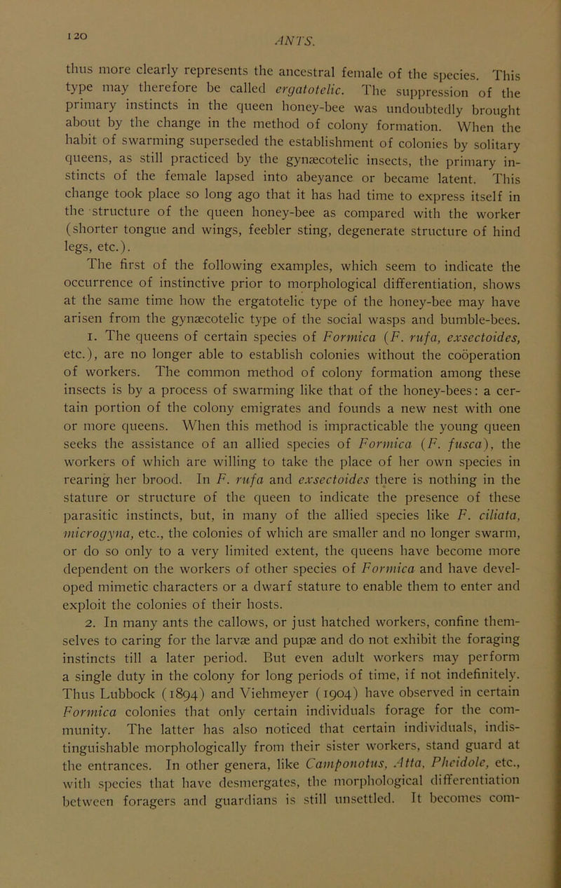 I 20 thus more clearly represents the ancestral female of the species. This type may therefore be called ergatotelic. The suppression of the primary instincts in the queen honey-bee was undoubtedly brought about by the change in the method of colony formation. When the habit of swarming superseded the establishment of colonies by solitary queens, as still practiced by the gynsecotelic insects, the primary in- stincts of the female lapsed into abeyance or became latent. This change took place so long ago that it has had time to express itself in the structure of the queen honey-bee as compared with the worker (shorter tongue and wings, feebler sting, degenerate structure of hind legs, etc.). The first of the following examples, which seem to indicate the occurrence of instinctive prior to morphological differentiation, shows at the same time how the ergatotelic type of the honey-bee may have arisen from the gynaecotelic type of the social wasps and bumble-bees. 1. The queens of certain species of Formica {F. rufa, exsectoides, etc.), are no longer able to establish colonies without the cobperation of workers. The common method of colony formation among these insects is by a process of swarming like that of the honey-bees: a cer- tain portion of the colony emigrates and founds a new nest with one or more queens. When this method is impracticable the young queen seeks the assistance of an allied species of Formica (F. fusca), the workers of which are willing to take the place of her own species in rearing her brood. In F. rufa and exsectoides there is nothing in the stature or structure of the queen to indicate the presence of these parasitic instincts, but, in many of the allied species like F. ciliata, microgyna, etc., the colonies of which are smaller and no longer swarm, or do so only to a very limited extent, the queens have become more dependent on the workers of other species of Formica and have devel- oped mimetic characters or a dwarf stature to enable them to enter and exploit the colonies of their hosts. 2. In many ants the callows, or just hatched workers, confine them- selves to caring for the larvae and pupae and do not exhibit the foraging instincts till a later period. But even adult workers may perform a single duty in the colony for long periods of time, if not indefinitely. Thus Lubbock (1894) and Viehmeyer (1904) have observed in certain Formica colonies that only certain individuals forage for the com- munity. The latter has also noticed that certain individuals, indis- tinguishable morphologically from their sister workers, stand guard at the entrances. In other genera, like Caviponotus, Atta, Phcidole, etc., with species that have desmergates, the morphological differentiation between foragers and guardians is still unsettled. It becomes com-