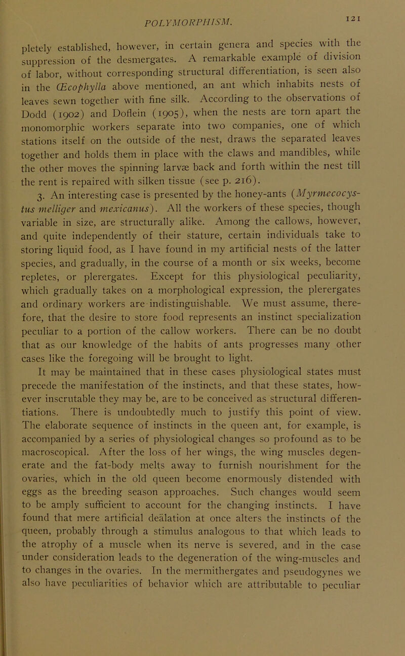 12 I pletely established, however, in certain genera and species with die suppression of the desmergates. A remarkable example of division of labor, without corresponding structural differentiation, is seen also in the (Ecophylla above mentioned, an ant which inhabits nests of leaves sewn together with fine silk. According to the observations of Dodd (1902) and Doflein (1905), when the nests are torn apart the monomorphic workers separate into two companies, one of which stations itself on the outside of the nest, draws the separated leaves together and holds them in place with the claws and mandibles, while the other moves the spinning larvae back and forth within the nest till the rent is repaired with silken tissue (see p. 216). 3. An interesting case is presented by the honey-ants (Myrmecocys- tus vielliger and mexicanus). All the workers of these species, though variable in size, are structurally alike. Among the callows, however, and quite independently of their stature, certain individuals take to storing liquid food, as I have found in my artificial nests of the latter species, and gradually, in the course of a month or six weeks, become repletes, or plerergates. Except for this physiological peculiarity, which gradually takes on a morphological expression, the plerergates and ordinary workers are indistinguishable. We must assume, there- fore, that the desire to store food represents an instinct specialization peculiar to a portion of the callow workers. There can be no doubt that as our knowledge of the habits of ants progresses many other cases like the foregoing will be brought to light. It may be maintained that in these cases physiological states must precede the manifestation of the instincts, and that these states, how- ever inscrutable they may be, are to be conceived as structural differen- tiations. There is undoubtedly much to justify this point of view. The elaborate sequence of instincts in the queen ant, for example, is accompanied by a series of physiological changes so profound as to be macroscopical. After the loss of her wings, the wing muscles degen- erate and the fat-body melts away to furnish nourishment for the ovaries, which in the old queen become enormously distended with eggs as the breeding season approaches. Such changes would seem to be amply sufficient to account for the changing instincts. I have found that mere artificial deflation at once alters the instincts of the queen, probably through a stimulus analogous to that which leads to the atrophy of a muscle when its nerve is severed, and in the case under consideration leads to the degeneration of the wing-muscles and to changes in the ovaries. In the mermithergates and pseudogynes we also have peculiarities of behavior which are attributable to peculiar