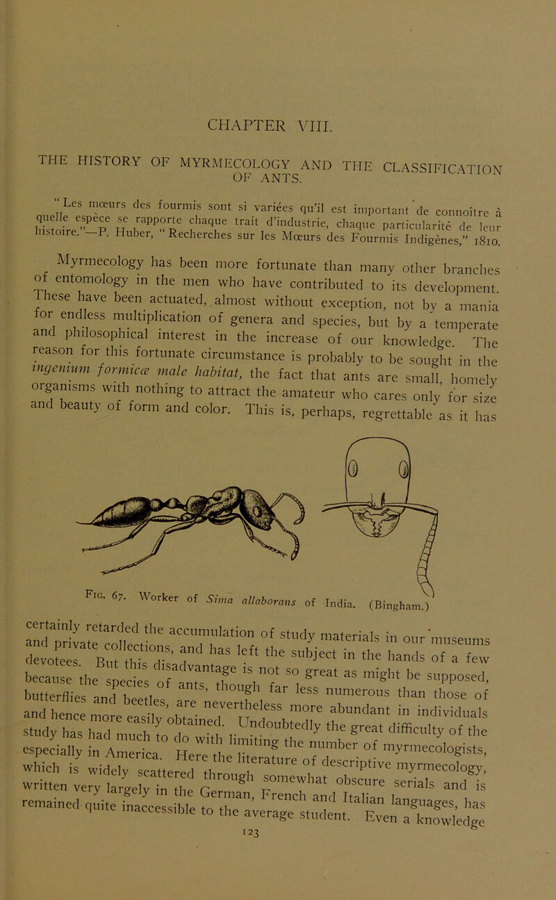 CHAPTER Vni. THE HISTORY OF MYRMECOLOGY AND THE OF ANTS. CLASSIFICATION “ Les moeurs cles fourmis sont quelle espece se rapporle chaque Iiistoire.”—P. Huber, “Reclierches SI vanees qu’il est important de connoitre a trait d’industrie, cliaque particularite de leur sur les Moeurs des Fourmis Indigenes,” i8io. Mynnecology has been more fortunate than many other branches of entomology m the men who have contributed to its development, lese have been actuated, , almost without exception, not bv a mania or endless multiplication of genera and species, but by a ^temperate and philosophical interest in the increase of our knowledge. The reason for this fortunate circumstance is probably to be sought in the ingcnmm fonmcce male habitat, the fact that ants are small, homely oigamsms with nothing to attract the amateur who cares only for size and beauty of form and color. This is, perhaps, regrettable as it has tlmugVflrlernuml^ and hence more easilv 0^^' tabundant in individuals study has had much [o do great difficulty of the especially in America Ple^'tJ Siting the number of myrmecologists, which is widely scattered th ff descriptive myrmecology, written very ,a4er“he GeZ!’  retmtnecl q„.,e tnaccessible to the average stndent. EvZfSedge