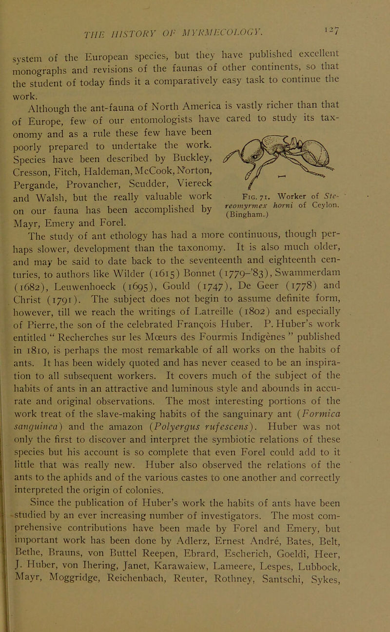 77//' HISTORY OR M YR.MJiCOI.OCY. svstem of the European species, but they have published excellent monographs and revisions of the faunas of other continents, so that the student of today finds it a comparatively easy task to continue the work. Although the ant-fauna of North America is vastly richer than that of Europe, few of our entomologists have cared to study its tax- onomy and as a rule these few have been poorly prepared to undertake the work. Species have been described by Buckley, Cresson, Fitch, Haldeman, McCook, Norton, Pergande, Provancher, Scudder, Viereck and Walsh, but the really valuable work Fig. 71. Worker of Sic- on our fauna has been accomplished by Mayr, Emery and Forel. The study of ant ethology has had a more continuous, though per- haps slower, development than the taxonomy. It is also much older, and may be said to date back to the seventeenth and eighteenth cen- turies, to authors like Wilder (1615) Bonnet (i779-’83), Swammerdam (1682), Leuwenhoeck (1695), Gould (1747), De Geer (1778) and Christ (1791). The subject does not begin to assume definite form, however, till we reach the writings of Latreille (1802) and especially of Pierre, the son of the celebrated Frangois Huber. P. Huber’s work entitled “ Recberches sur les Moeurs des Fourmis Indigenes ” published in 1810, is perhaps the most remarkable of all works on the habits of ants. It has been widely quoted and has never ceased to be an inspira- tion to all subsequent workers. It covers much of the subject of the habits of ants in an attractive and luminous style and abounds in accu- rate and original observations. The most interesting portions of the work treat of the slave-making habits of the sanguinary ant {Formica sanguinca) and the amazon (Polyergns rufescens). Huber was not only the first to discover and interpret the symbiotic relations of these species but his account is so complete that even Forel could add to it little that was really new. Huber also observed the relations of the ants to the aphids and of the various castes to one another and correctly interpreted the origin of colonies. Since the publication of Huber’s work the habits of ants have been 'Studied by an ever increasing number of investigators. The most com- prehensive contributions have been made by Forel and Emery, but important work has been done by Adlerz, Ernest Andre, Bates, Belt, Bethe, Brauns, von Buttel Reepen, Ebrard, Escherich, Goeldi, Heer, J. Huber, von Ihering, Janet, Karawaiew, Lameere, Lespes, Lubbock, Mayr, Moggridge, Reichenbach, Reuter, Rothney, Santschi, Sykes,