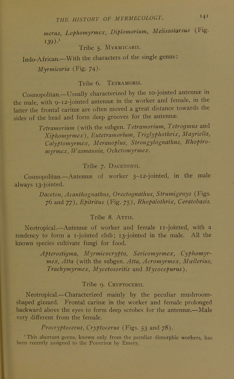 mcnis, Lophomyrmex, Diplomorium, Melissotarsus (Fig. 139)-' Tribe 5. Myrmicarii. Indo-African.—With the characters of the single genus: Myrmicaria (Fig. 74). Tribe 6. Tetramorii. Cosmopolitan.—Usually characterized by the lo-jointed antennae in the male, with 9-12-jointed antennae in the worker and female, in the latter the frontal carinae are often moved a great distance towards the sides of the head and form deep grooves for the antennae. TetTciyuoriutu (with the subgen. Tctramoriuin, Tetrogmus and Xiphomyrmex), Eutctramorkim, Triglyphothrix, Mayriella, Calyptornyrmex, Meranoplus, Strongylognatlnis, Rhoptro- myrmex, Wasmamiia, 0chctomyrmex. Tribe 7. Dacetonii. Cosmopolitan.—Antennae of worker 5-12-jointed, in the male always 13-jointed. Daceton, Acanthognathus, Orectognathns, Strumigenys (Figs. 76 and 77), Epitritus (Fig. 75), Rhopalothrix, Ceratobasis. Tribe 8. Attii. Neotropical.—Antennae of worker and female ii-jointed, with a tendency to form a i-jointed club; 13-jointed in the male. All the known species cultivate fungi for food. Apterostigma, Myrmicocrypta, Sericomyrmex, Cyphomyr- mex, Atia (with the subgen. Atta, Acromyrmex, Moclleriiis, Trachyniyrmex, Mycetosoritis and Mycocepurus). Tribe 9. Cryptocerii. Neotropical.—Characterized mainly by the peculiar mushroom- shaped gizzard. Frontal carinae in the worker and female prolonged backward above the eyes to form deep scrobes for the antennae.—Male very different from the female. Procryptocerus, Cryptocerus (Figs. 53 and 78). ’ This aberrant genus, known only from the peculiar dimorphic workers, has been recently assigned to the Ponerinre by Emery.