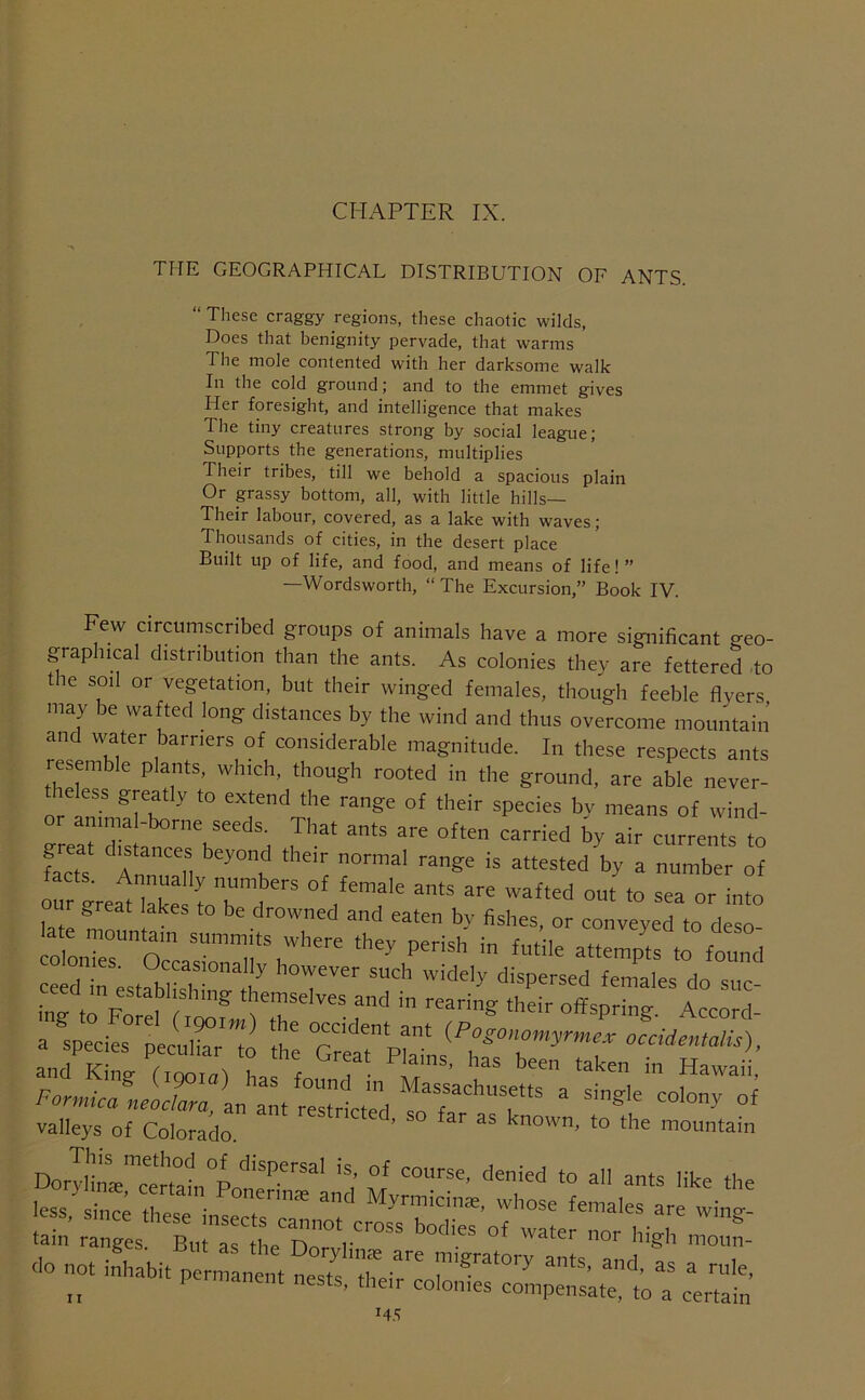 CHAPTER IX. THE GEOGRAPHICAL DISTRIBUTION OF ANTS. “ These craggy regions, these chaotic wilds, Does that benignity pervade, that warms The mole contented with her darksome walk In the cold ground; and to the emmet gives Her foresight, and intelligence that makes The tiny creatures strong by social league; Supports the generations, multiplies Their tribes, till we behold a spacious plain Or passy bottom, all, with little hills— Their labour, covered, as a lake with waves; Thousands of cities, in the desert place Built up of life, and food, and means of life! ” —Wordsworth, “The Excursion,” Book IV. Few circumscribed groups of animals have a more significant geo- graphical distribution than the ants. As colonies they are fettered do t le soil or vegetation, but their winged females, though feeble flyers may be wafted long distances by the wind and thus overcome mountain and water barriers of considerable magnitude. In these respects ants resemble plants, which, though rooted in the ground, are able never- leless greyly to extend the range of their species by means of wind- er animal-borne seeds. That ants are often carried by air currents to tacts. Annually numbers of female ants are wafted out to sea or into our great lakes to be drowned and eaten by fishes, or conveyed to deso olonTes™'occa™™Tl'','’' ceed taes tablisi i T''' 'T-'’ suc- valleys of Colorado. ’ known, to the mountain DoryIiircml°p M