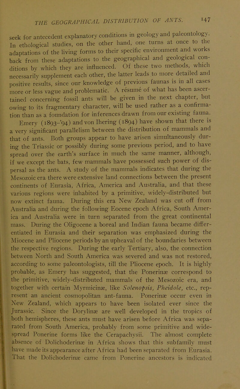 THE GEOGRAPHICAL DISTRIBUTION OF ANTS. H7 seek for antecedent explanatory conditions in geology and paleontology. In ethological studies, on the other hand, one turns at once to the adaptations of the living forms to their specific environment and works back from these adaptations to the geographical and geological con- ditions bv which they are influenced. Of these two methods, which necessarily supplement each other, the latter leads to more detailed and positive results, since our knowledge of previous faunas is in all cases more or less vague and problematic. A resume of what has been ascer- tained concerning fossil ants will be given in the next chapter, but owing to its fragmentary character, will be used rather as a confirma- tion than as a foundation for inferences drawn from our existing fauna. Emery (i893-’94) and von Ihering (1894) have shown that there is a very significant parallelism between the distribution of mammals and that of ants. Both groups appear to have arisen simultaneously dur- ing the Triassic or possibly during some previous period, and to have spread over the earth’s surface in much the same manner, although, if we except the bats, few mammals have possessed such power of dis- persal as the ants. A study of the mammals indicates that during the Mesozoic era there were extensive land connections between the present continents of Eurasia, Africa, America and Australia, and that these various regions were inhabited by a primitive, widely-distributed but now extinct fauna. During this era New Zealand was cut off from Australia and during the following Eocene epoch Africa, South Amer- ica and Australia were in turn separated from the great continental mass. During the Oligocene a boreal and Indian fauna became differ- entiated in Eurasia and their separation was emphasized during the Miocene and Pliocene periods by an upheaval of the boundaries between the respective regions. During the early Tertiary, also, the connection between North and South America was severed and was not restored, according to some paleontologists, till the Pliocene epoch. It is highly probable, as Emery has suggested, that the Ponerinse correspond to the primitive, widely-distributed mammals of the Mesozoic era, and together with certain Myrmicinae, like Solenopsis, Pheidole, etc., rep- resent an ancient cosmopolitan ant-fauna. Ponerinae occur even in New Zealand, which appears to have been isolated ever since the Jurassic. Since the Dorylinae are well developed in the tropics of both hemispheres, these ants must have arisen before Africa was sepa- rated from South America, probably from some primitive and wide- spread Ponerine forms like the Cerapachysii. The almost complete absence of Dolichoderinae in Africa shows that this subfamily must have made its appearance after Africa had been separated from Eurasia. That the Dolichoderinae came from Ponerine ancestors is indicated
