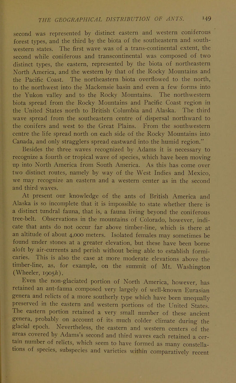 second was represented by distinct eastern and western coniferous forest types, and the third by the biota of the southeastern and south- western states. The first wave was of a trans-continental extent, the second while coniferous and transcontinental was composed of two distinct types, the eastern, represented by the biota of northeastern North America, and the western by that of the Rocky Mountains and the Pacific Coast. The northeastern biota overflowed to the north, to the northwest into the Mackensie basin and even a few forms into the Yukon valley and to the Rocky Mountains. The northwestern biota spread from the Rocky Mountains and Pacific Coast region in the United States north to British Columbia and Alaska. The third wave spread from the southeastern centre of dispersal northward to the conifers and west to the Great Plains. From the southwestern centre the life spread north on each side of the Rocky Mountains into Canada, and only stragglers spread eastward into the humid region.” Besides the three waves recognized by Adams it is necessary to recognize a fourth or tropical wave of species, which have been moving up into North America from South America. As this has come over two distinct routes, namely by way of the West Indies and Mexico, we may recognize an eastern and a western center as in the second and third waves. At present our knowledge of the ants of British America and Alaska is so incomplete that it is impossible to state whether there is a distinct tundral fauna, that is, a fauna living beyond the coniferous tree-belt. Observations in the mountains of Colorado, however, indi- cate that ants do not occur far above timber-line, which is there at an altitude of about 4jOOO meters. Isolated females may sometimes be found under stones at a greater elevation, but these have been borne aloft by air-currents and perish without being able to establish formi- caries. This is also the case at more moderate elevations above the timber-line, as, for example, on the summit of Mt. Washington (Wheeler, 1905/1). Even the non-glaciated portion of North America, however, has retained an ant-fauna composed very largely of well-known Eurasian genera and relicts of a more southerly type which have been unequally preserved in the eastern and western portions of the United States. The eastern portion retained a very small number of these ancient genera, probably on account of its much colder climate during the glacial epoch. Nevertheless, the eastern and western centers of the areas covered by Adams’s second and third waves each retained a cer- tain number of relicts, which seem to have formed as many constella- tions of species, subspecies and varieties within comparatively recent