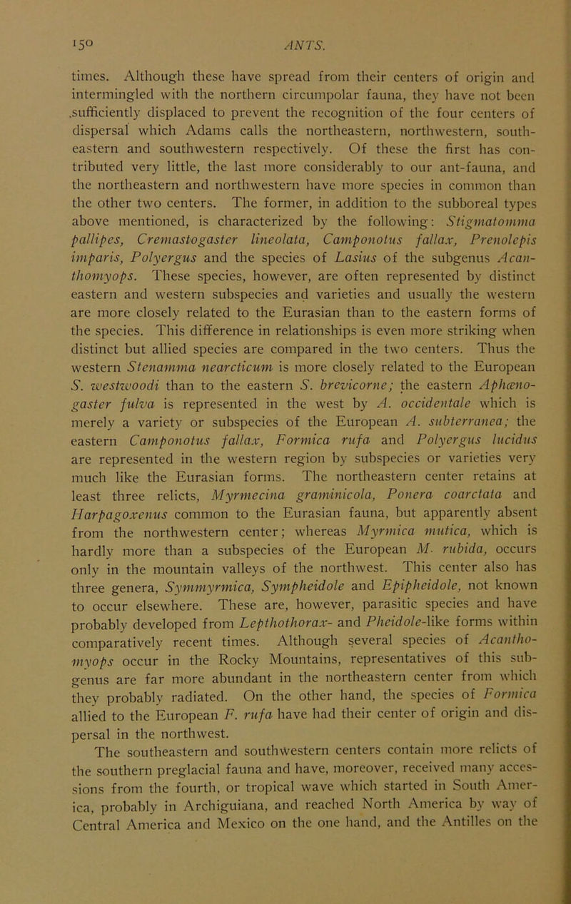 times. Although these have spread from their centers of origin and intermingled with the northern circumpolar fauna, they have not been .sufficiently displaced to prevent the recognition of the four centers of dispersal which Adams calls the northeastern, northwestern, south- eastern and southwestern respectively. Of these the first has con- tributed very little, the last more considerably to our ant-fauna, and the northeastern and northwestern have more species in common than the other two centers. The former, in addition to the subboreal types above mentioned, is characterized by the following: Stigmatomma pallipcs, Cremastogaster lineolata, Camponotus fallax, Prenolepis imparis, Polyergus and the species of Lasius of the subgenus Acan- thomyops. These species, however, are often represented by distinct eastern and western subspecies and varieties and usually the western are more closely related to the Eurasian than to the eastern forms of the species. This difference in relationships is even more striking when distinct but allied species are compared in the two centers. Thus the western Stenamma nearcticum is more closely related to the European 6. zvestzvoodi than to the eastern 6. brevicorne; the eastern Apheeno- gaster fulva is represented in the west by A. occidentale which is merely a variety or subspecies of the European A. snbterranea; the eastern Camponotus fallax, Formica rufa and Polyergus lucidus are represented in the western region by subspecies or varieties very much like the Eurasian forms. The northeastern center retains at least three relicts, Myrmecina graminicola, Ponera coarctata and Harpagoxenus common to the Eurasian fauna, but apparently absent from the northwestern center; whereas Myrmica znutica, which is hardly more than a subspecies of the European M. rubida, occurs only in the mountain valleys of the northwest. This center also has three genera, Symmyrmica, Sympheidole and Epiphcidole, not known to occur elsewhere. These are, however, parasitic species and have probably developed from Lepthothorax- and Pheidole-like forms within comparatively recent times. Although several species of Acantho- myops occur in the Rocky Mountains, representatives of this sub- genus are far more abundant in the northeastern center from which they probably radiated. On the other hand, the species of Formica allied to the European F. rufa have had their center of origin and dis- persal in the northwest. The southeastern and southwestern centers contain more relicts of the southern preglacial fauna and have, moreover, received many acces- sions from the fourth, or tropical wave which started in South Amer- ica. probably in Archiguiana, and reached North America by way of Central America and Mexico on the one hand, and the Antilles on the