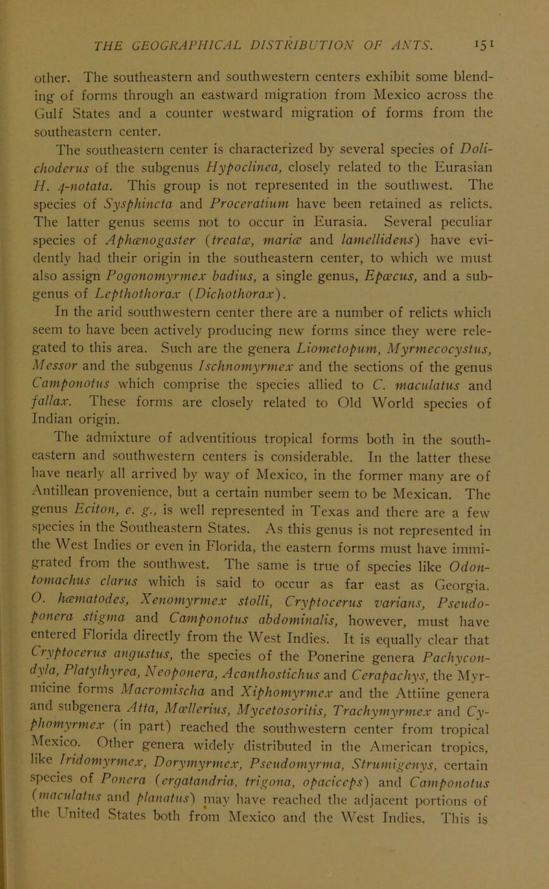 other. The southeastern and southwestern centers exhibit some blend- ing of forms through an eastward migration from Mexico across the Gulf States and a counter westward migration of forms from the southeastern center. The southeastern center is characterized by several species of Doli- chodcrus of the subgenus Hypoclinea, closely related to the Eurasian H. 4-notata. This group is not represented in the southwest. The species of Sysphincta and Proceratimn have been retained as relicts. The latter genus seems not to occur in Eurasia. Several peculiar species of Aphcenogaster {treatcB, marice and lamellidens) have evi- dently had their origin in the southeastern center, to which we must also assign Pogonomyrmex badius, a single genus, Epcecus, and a sub- genus of Lepthothorax (Dichothorax). In the arid southwestern center there are a number of relicts which seem to have been actively producing new forms since they were rele- gated to this area. Such are the genera Liometopum, Myrmecocystus, Messor and the subgenus Ischnomyrmex and the sections of the genus Camponotus which comprise the species allied to C. maculatiis and fallax. These forms are closely related to Old World species of Indian origin. The admixture of adventitious tropical forms both in the south- eastern and southwestern centers is considerable. In the latter these have nearly all arrived by way of Mexico, in the former many are of Antillean provenience, but a certain number seem to be Mexican. The genus Eciton, e. g., is well represented in Texas and there are a few species in the Southeastern States. As this genus is not represented in the West Indies or even in Florida, the eastern forms must have immi- grated from the southwest. The same is true of species like Odon- tomachus clarus which is said to occur as far east as Georgia. 0. hcematodes, Xenomyrmex stolli, Cryptocerus varians, Pseudo- ponera stigma and Camponotus ahdominalis, however, must have entered Florida directly from the West Indies. It is equally clear that Cryptocerus angustus, the species of the Ponerine genera Pachycon- dyla, Platythyrea, Neoponera, Acanthostichus and Cerapachys, the Myr- micine forms Macromischa and Xiphomyrmex and the Attiine genera and subgenera Atta, Moellerius, Mycetosoritis, Trachymyrmex and Cy- phomyrmex (in part) reached the southwestern center from tropical Mexico. Other genera widely distributed in the American tropics, like Iridomyrmex, Dorymyrmex, Pseudomyrma, Strumigenys, certain species of Ponera (ergatandria, trigona, opaciceps) and Camponotus (macniatns and planatns) may have reached the adjacent portions of the United States both from Mexico and the West Indies. This is