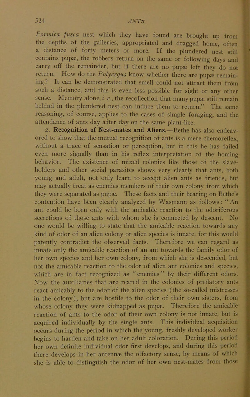 Formica fusca nest which they have found are brought up from the depths of the galleries, appropriated and dragged home, often a distance of forty meters or more. If the plundered nest still contains pupae, the robbers return on the same or following days and carry off the remainder, but if there are no pupae left they do not return. How do the Polycrgns know whether there are pupae remain- ing? It can be demonstrated that smell could not attract them from such a distance, and this is even less possible for sight or any other sense. Memory alone, f. e., the recollection that many pupae still remain behind in the plundered nest can induce them to return.” The same reasoning, of course, applies to the cases of simple foraging, and the attendance of ants day after day on the same plant-lice. 2. Recognition of Nest-mates and Aliens.—Bethe has also endeav- ored to show that the mutual recognition of ants is a mere chemoreflex, without a trace of sensation or perception, but in this he has failed even more signally than in his reflex interpretation of the homing behavior. The existence of mixed colonies like those of the slave- holders and other social parasites shows very clearly that ants, both young and adult, not only learn to accept alien ants as friends,, but may actually treat as enemies members of their own colony from which they were separated as pupae. These facts and their bearing on Bethe’s contention have been clearly analyzed by Wasmann as follows: “An ant could be born only with the amicable reaction to the odoriferous secretions of those ants with whom she is connected by descent. No one would be willing to state that the amicable reaction towards any kind of odor of an alien colony or alien species is innate, for this would patently contradict the observed facts. Therefore we can regard as innate only the amicable reaction of an ant towards the family odor of her own species and her own colony, from which she is descended, but not the amicable reaction to the odor of alien ant colonies and species, which are in fact recognized as “ enemies ” by their different odors. Now the auxiliaries that are reared in the colonies of predatory ants react amicably to the odor of the alien species (the so-called mistresses in the colony), but are hostile to the odor of their own sisters, from whose colony they were kidnapped as pupae. Therefore the amicable reaction of ants to the odor of their own colony is not innate, but is acquired individually by the single ants. This individual acquisition occurs during the period in which the young, freshly developed worker begins to harden and take on her adult coloration. During this period her own definite individual odor first develops, and during this period there develops in her antennae the olfactory sense, by means of which she is able to distinguish the odor of her own nest-mates from those