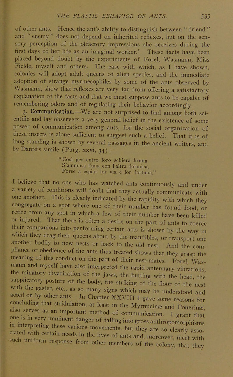 of other ants. Hence the ant’s ability to distinguish between “ friend ” and “ enemy ” does not depend on inherited reflexes, but on the sen- sory perception of the olfactory impressions she receives during the first days of her life as an imaginal worker.” These facts have been placed beyond doubt by the experiments of Forel, Wasmann, Miss Fielde, myself and others. The ease with which, as I have shown, colonies will adopt adult queens of alien species, and the immediate adoption of strange myrmecophiles by some of the ants observed by Wasmann, show that reflexes are very far from offering a satisfactory explanation of the facts and that we must suppose ants to be capable of remembering odors and of regulating their behavior accordingly. 3. Communication.—We are not surprised to find among both sci- entific and lay observers a very general belief in the existence of some power of communication among ants, for the social organization of these insects is alone sufficient to suggest such a belief. That it is of long standing is shown by several passages in the ancient writers, and by Dante’s simile (Purg. xxvi, 34) : “ Cos! per entro loro schiera bruna S’ammusa Tuna con I’altra formica, Forse a espiar lor via e lor fortuna.” I believe that no one who has watched ants continuously and under a variety of conditions will doubt that they actually communicate with one another. This is clearly indicated by the rapidity with which they congregate on a spot where one of their number has found food, or letire from any spot in which a few of their number have been killed or injured. That there is often a desire on the part of ants to coerce their companions into performing certain acts is shown by the way in which they drag their queens about by the mandibles, or transport one another bodily to new nests or back to the old nest. And the com- pliance or obedience of the ants thus treated shows that they crrasp the meaning of this conduct on the part of their nest-mates. Foi'el Was- mann and myself have also interpreted the rapid antennary vibrations le nnnatory divarication of the jaws, the butting with the head the supplicatory posture of the body, the striking of the floor of the ’nest wit 1 the gaster, etc., as so many signs which may be understood and acted on by other ants. In Chapter XXVIII I gave some reasons for concluding that stridulation, at least in the Myrmicins and Ponerins also serves as an important method of communication. I grant that one IS in very imminent danger of falling into gross anthropolrphisms n interpreting these various movements, but they are so clearlv assn c.atcd w,.h certain needs in the lives of ants a.ttlfntorerver! meet wu uni orm response from other members of the colony, that they