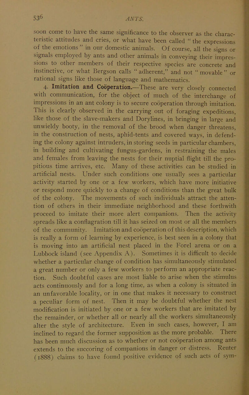 53^ soon come to have the same significance to the observer as the charac- teristic attitudes and cries, or what have been called “ the expressions of the emotions ” in our domestic animals. Of course, all the signs or signals employed by ants and other animals in conveying their impres- sions to other members of their respective species are concrete and instinctive, or what Bergson calls “ adherent,” and not “ movable ” or rational signs like those of language and mathematics. 4. Imitation and Cooperation.—These are very closely connected with communication, for the object of much of the interchange of impressions in an ant colony is to secure cooperation through imitation. This is clearly observed in the carrying out of foraging expeditions, like those of the slave-makers and Dorylines, in bringing in large and unwieldy booty, in the removal of the brood when danger threatens, in the construction of nests, aphid-tents and covered ways, in defend- ing the colony against intruders, in storing seeds in particular chambers, in building and cultivating fungus-gardens, in restraining the males and females from leaving the nests for their nuptial flight till the pro- pitious time arrives, etc. Many of these activities can be studied in artificial nests. Under such conditions one usually sees a particular activity started by one or a few workers, which have more initiative or respond more quickly to a change of conditions than the great bulk of the colony. The movements of such individuals attract the atten- tion of others in their immediate neighborhood and these forthwith proceed to imitate their more alert companions. Then the activity spreads like a conflagration till it has seized on most or all the members of the community. Imitation and cooperation of this description, which is really a form of learning by experience, is best seen in a colony that is moving into an artificial nest placed in the Forel arena or on a Lubbock island (see Appendix A). Sometimes it is difficult to decide whether a particular change of condition has simultaneously stimulated a great number or only a few workers to perform an appropriate reac- tion. Such doubtful cases are most liable to arise when the stimulus acts continuously and for a long time, as when a colony is situated in an unfavorable locality, or in one that makes it necessary to construct a peculiar form of nest. Then it may be doubtful whether the nest modification is initiated by one or a few workers that are imitated by the remainder, or whether all or nearly all the workers simultaneously alter the style of architecture. Even in such cases, however, I am inclined to regard the former supposition as the more probable. There has been much discussion as to whether or not cooperation among ants extends to the succoring of companions in danger or distre.ss. Reuter (1888) claims to have found positive evidence of such acts of .sym-
