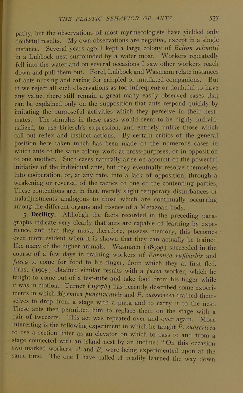 pathy, but the observations of most myrmecologists have yielded only doubtful results. My own observations are negative, except in a single instance. Several years ago I kept a large colony of Eciton schmitti in a Lubbock nest surrounded by a water moat. Workers repeatedly fell into the water and on several occasions I saw other workers reach down and pull them out. Forel, Lubbock and Wasmann relate instances of ants nursing and caring for crippled or mutilated companions. But if we reject all such observations as too infrequent or doubtful to have any value, there still remain a great many easily observed cases that can be explained only on the supposition that ants respond quickly by imitating the purposeful activities which they perceive in their nest- mates. The stimulus in these cases would seem to be highly individ- ualized, to use Driesch’s expression, and entirely unlike those which call out reflex and instinct actions. By certain critics of the general position here taken much has been made of the numerous cases in which ants of the same colony work at cross-purposes, or in opposition to one another. Such cases naturally arise on account of the powerful initiative of the individual ants, but they eventually resolve themselves into cooperation, or, at any rate, into a lack of opposition, through a weakening or reversal of the tactics of one of the contending parties. These contentions are, in fact, merely slight temporary disturbances or maladjustments analogous to those which are continually occurring among the different organs and tissues of a Metazoan body. 5. Docility.—Although the facts recorded in the preceding para- graphs indicate very clearly that ants are capable of learning by expe- rience, and that they must, therefore, possess memory, this becomes even more evident when it is shown that they can actually be trained like many of the higher animals. Wasmann (1899c?) succeeded in the course of a few days in training workers of Formica rufibarbis and fusca to come for food to his finger, from which they at first fled. Ernst (1905) obtained similar results with a fusca worker, which he taught to come out of a test-tube and take food from his finger while it was in motion. Turner (1907b) has recently described some experi- ments in which Myrmica punctiventris and F. subsericea trained them- selves to drop from a stage with a pupa and to carry it to the nest. These ants then permitted him to replace them on the stage with a pair of tweezers. This act was repeated over and over again. More interesting is the following experiment in which he taught F. subsericea to use a section lifter as an elevator on which to pass to and from a stage connected with an island nest by an incline; “ On this occasion two marked workers, A and B, were being experimented upon at the same time. The one I have called A readily learned the way down