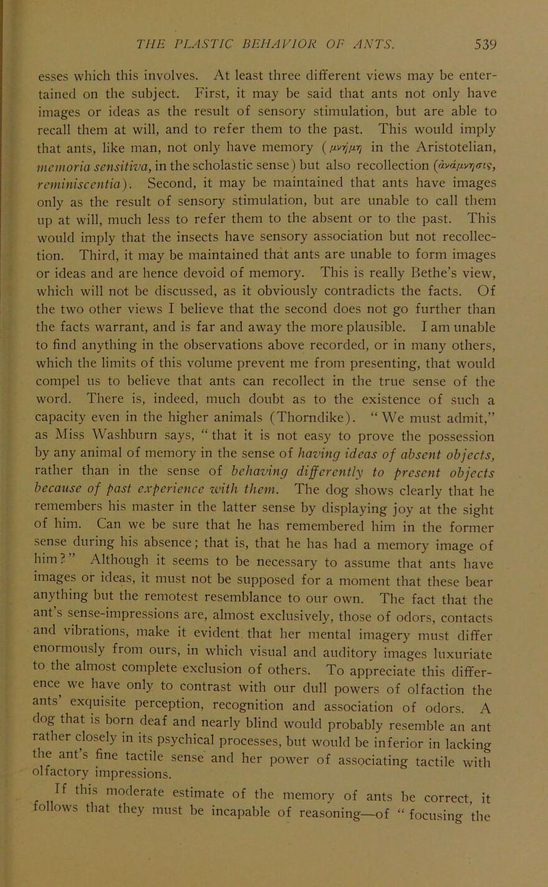 esses which this involves. At least three different views may be enter- tained on the subject. First, it may be said that ants not only have images or ideas as the result of sensory stimulation, but are able to recall them at will, and to refer them to the past. This would imply that ants, like man, not only have memory in the Aristotelian, mcmoria sensitiva, in the scholastic sense) but also recollection (avdiiviqaii;, rcminisccntia). Second, it may be maintained that ants have images only as the result of sensory stimulation, but are unable to call them up at will, much less to refer them to the absent or to the past. This would imply that the insects have sensory association but not recollec- tion. Third, it may be maintained that ants are unable to form images or ideas and are hence devoid of memory. This is really Bethe’s view, which will not be discussed, as it obviously contradicts the facts. Of the two other views I believe that the second does not go further than the facts warrant, and is far and away the more plausible. I am unable to find anything in the observations above recorded, or in many others, which the limits of this volume prevent me from presenting, that would compel us to believe that ants can recollect in the true sense of the word. There is, indeed, much doubt as to the existence of such a capacity even in the higher animals (Thorndike). “We must admit,” as Miss Washburn says, “ that it is not easy to prove the possession by any animal of memory in the sense of having ideas of absent objects, rather than in the sense of behaving differently to present objects because of past experience with them. The dog shows clearly that he remembers his master in the latter sense by displaying joy at the sight of him. Can we be sure that he has remembered him in the former sense during his absence; that is, that he has had a memory image of him?” Although it seems to be necessary to assume that ants have images or ideas, it must not be supposed for a moment that these bear anything but the remotest resemblance to our own. The fact that the ant s sense-impressions are, almost exclusively, those of odors, contacts and vibrations, make it evident, that her mental imagery must differ enormously from ours, in which visual and auditory images luxuriate to the almost complete exclusion of others. To appreciate this differ- ence we have only to contrast with our dull powers of olfaction the ants’ exquisite perception, recognition and association of odors. A dog that is born deaf and nearly blind would probably resemble an ant rather closely m its psychical processes, but would be inferior in lacking the ant s fine tactile sense and her power of associating tactile with olfactory impressions. If this moderate estimate of the memory of ants be correct, it follows that they must be incapable of reasoning—of “ focusing the