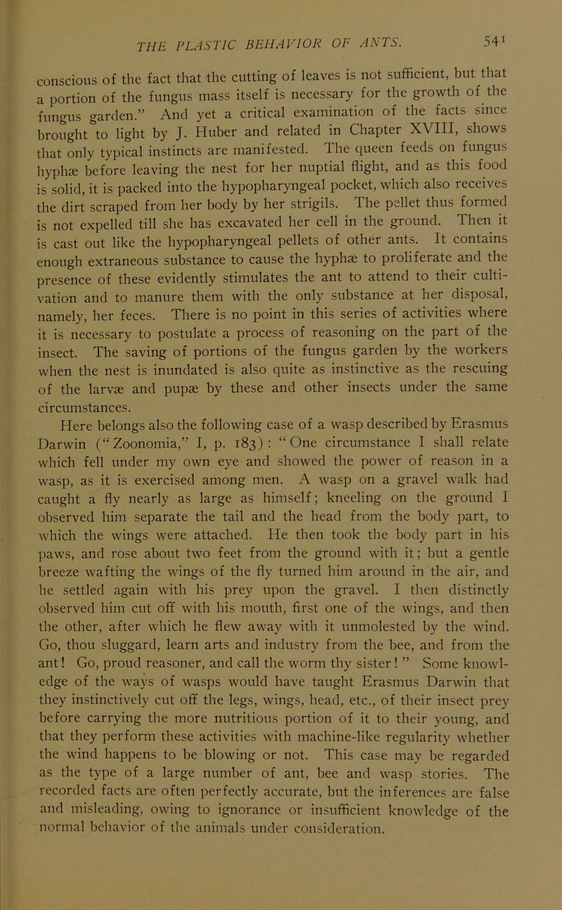 conscious of the fact that the cutting of leaves is not sufficient, but that a portion of the fungus mass itself is necessary for the growth of the fungus garden.” And yet a critical examination of the facts since brought *to light by J. Huber and related in Chapter XVIII, shows that only typical instincts are manifested. The queen feeds on fungus hyphie before leaving the nest for her nuptial flight, and as this food is solid, it is packed into the hypopharyngeal pocket, which also receives the dirt scraped from her body by her strigils. The pellet thus formed is not expelled till she has excavated her cell in the ground. Then it is cast out like the hypopharyngeal pellets of other ants. It contains enough extraneous substance to cause the hyphae to proliferate and the presence of these evidently stimulates the ant to attend to their culti- vation and to manure them with the only substance at her disposal, namely, her feces. There is no point in this series of activities where it is necessary to postulate a process of reasoning on the part of the insect. The saving of portions of the fungus garden by the workers when the nest is inundated is also quite as instinctive as the rescuing of the larvae and pupae by these and other insects under the same circumstances. Here belongs also the following case of a wasp described by Erasmus Darwin (“Zoonomia,” I, p. 183): “One circumstance I shall relate which fell under my own eye and showed the power of reason in a wasp, as it is exercised among men. A wasp on a gravel walk had caught a fly nearly as large as himself; kneeling on the ground I observed him separate the tail and the head from the body part, to which the wings were attached. He then took the body part in his paws, and rose about two feet from the ground with it; but a gentle breeze wafting the wings of the fly turned him around in the air, and he settled again with his prey upon the gravel. I then distinctly observed him cut off with his mouth, first one of the wings, and then the other, after which he flew away with it unmolested by the wind. Go, thou sluggard, learn arts and industry from the bee, and from the ant! Go, proud reasoner, and call the worm thy sister! ” Some knowl- edge of the ways of wasps would have taught Erasmus Darwin that they instinctively cut off the legs, wings, head, etc., of their insect prey before carrying the more nutritious portion of it to their young, and that they perform these activities with machine-like regularity whether the wind happens to be blowing or not. This case may be regarded as the type of a large number of ant, bee and wasp stories. The recorded facts are often perfectly accurate, but the inferences are false and misleading, owing to ignorance or insufficient knowledge of the normal behavior of the animals under consideration.