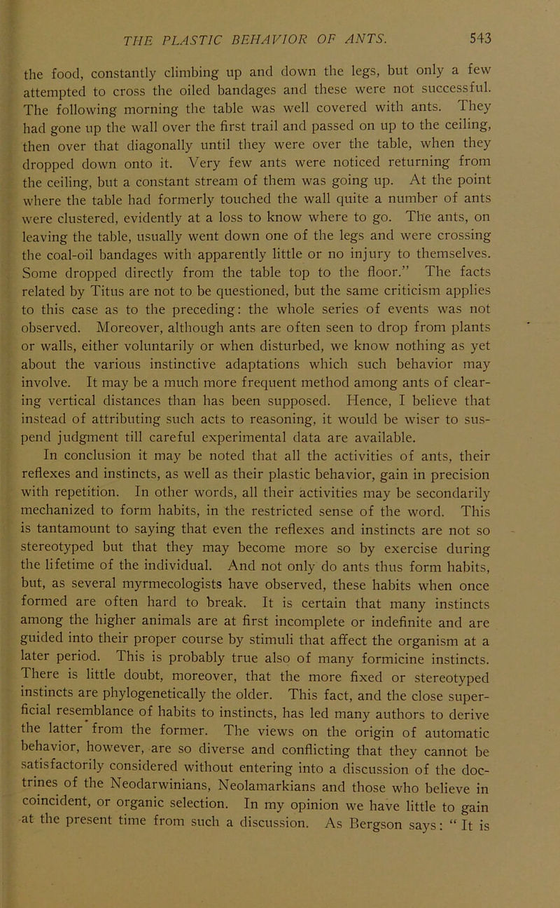the food, constantly climbing up and down the legs, but only a few attempted to cross the oiled bandages and these were not successful. The following morning the table was well covered with ants. They had gone up the wall over the first trail and passed on up to the ceiling, then over that diagonally until they were over the table, when they dropped down onto it. Very few ants were noticed returning from the ceiling, but a constant stream of them was going up. At the point where the table had formerly touched the wall quite a number of ants were clustered, evidently at a loss to know where to go. The ants, on leaving the table, usually went down one of the legs and were crossing the coal-oil bandages with apparently little or no injury to themselves. Some dropped directly from the table top to the floor.” The facts related by Titus are not to be questioned, but the same criticism applies to this case as to the preceding: the whole series of events was not observed. Moreover, although ants are often seen to drop from plants or walls, either voluntarily or when disturbed, we know nothing as yet about the various instinctive adaptations which such behavior may involve. It may be a much more frequent method among ants of clear- ing vertical distances than has been supposed. Hence, I believe that instead of attributing such acts to reasoning, it would be wiser to sus- pend judgment till careful experimental data are available. In conclusion it may be noted that all the activities of ants, their reflexes and instincts, as well as their plastic behavior, gain in precision with repetition. In other words, all their activities may be secondarily mechanized to form habits, in the restricted sense of the word. This is tantamount to saying that even the reflexes and instincts are not so stereotyped but that they may become more so by exercise during the lifetime of the individual. And not only do ants thus form habits, but, as several myrmecologists have observed, these habits when once formed are often hard to break. It is certain that many instincts among the higher animals are at first incomplete or indefinite and are guided into their proper course by stimuli that affect the organism at a later period. This is probably true also of many formicine instincts. There is little doubt, moreover, that the more fixed or stereotyped instincts are phylogenetically the older. This fact, and the close super- ficial resemblance of habits to instincts, has led many authors to derive the latter from the former. The views on the origin of automatic behavior, how^ever, are so diverse and conflicting that they cannot be satisfactorily considered without entering into a discussion of the doc- trines of the Neodarwinians, Neolamarkians and those who believe in coincident, or organic selection. In my opinion we have little to gain at the present time from such a discussion. As Bergson says: “ It is