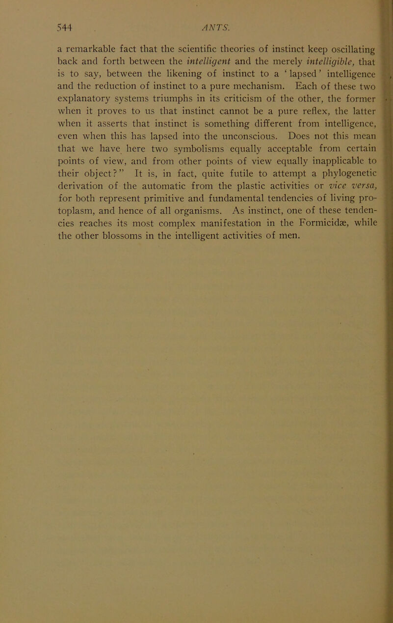 a remarkable fact that the scientific theories of instinct keep oscillating hack and forth between the intelligent and the merely intelligible, that is to say, between the likening of instinct to a ‘ lapsed ’ intelligence and the reduction of instinct to a pure mechanism. Each of these two explanatory systems triumphs in its criticism of the other, the former when it proves to us that instinct cannot be a pure reflex, the latter when it asserts that instinct is something different from intelligence, even when this has lapsed into the unconscious. Does not this mean that we have here two symbolisms equally acceptable from certain points of view, and from other points of view equally inapplicable to their object?” It is, in fact, quite futile to attempt a phylogenetic derivation of the automatic from the plastic activities or vice versa, for both represent primitive and fundamental tendencies of living pro- toplasm, and hence of all organisms. As instinct, one of these tenden- cies reaches its most complex manifestation in the Formicidse, while the other blossoms in the intelligent activities of men.