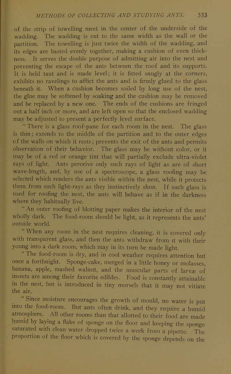 of the strip of towelling meet in the center of the underside of the wadding. The wadding is cut to the same width as the wall or the partition. The towelling is just twice the width of the wadding, and its edges are basted evenly together, making a cushion of even thick- ness. It serves the double purpose of admitting air into the nest and preventing the escape of the ants between the roof and its supports. It is held taut and is made level; it is fitted snugly at the corners, exhibits no ravelings to afflict the ants and is firmly glued to the glass beneath it. When a cushion becomes soiled by long use of the nest, the glue may be softened by soaking and the cushion may be removed and be replaced by a new one. The ends of the cushions are fringed out a half inch or more, and are left open so that the enclosed wadding may be adjusted to present a perfectly level surface. “ There is a glass roof-pane for each room in the nest. The glass is thin; extends to the middle of the partition and to the outer edges of the walls on which it rests; prevents the exit of the ants and permits observation of their behavior. The glass may be without color, or it may be of a red or orange tint that will partially exclude ultra-violet rays of light. Ants perceive only such rays of light as are of short wave-length, and, by use of a spectroscope, a glass roofing may be selected which renders the ants visible within the nest, while it protects them from such light-rays as they instinctively shun. If such glass is used for roofing the nest, the ants will behave as if in the darkness where they habitually live. “An outer roofing of blotting paper makes the interior of the nest wholly dark. The food-room should be light, as it represents the ants’ outside world. “ When any room in the nest requires cleaning, it is covered only with transparent glass, and then the ants withdraw from it with their young into a dark room, which may in its turn be made light. “ The food-room is dry, and in cool weather requires attention but once a forthnight. Sponge-cake, merged in a little honey or molasses, banana, apple, mashed walnut, and the muscular parts of larvae of insects are among their favorite edibles. Food is constantly attainable in the nest, but is introduced in tiny morsels that it may not vitiate the air. Since moisture encourages the growth of mould, no water is put into the food-room. But ants often drink, and they require a humid atmosphere. All other rooms than that allotted to their food are made humid by laying a flake of sponge on the floor and keeping the sponge saturated with clean water dropped twice a week from a pipette. The proportion of the floor which is covered by the sponge depends on the