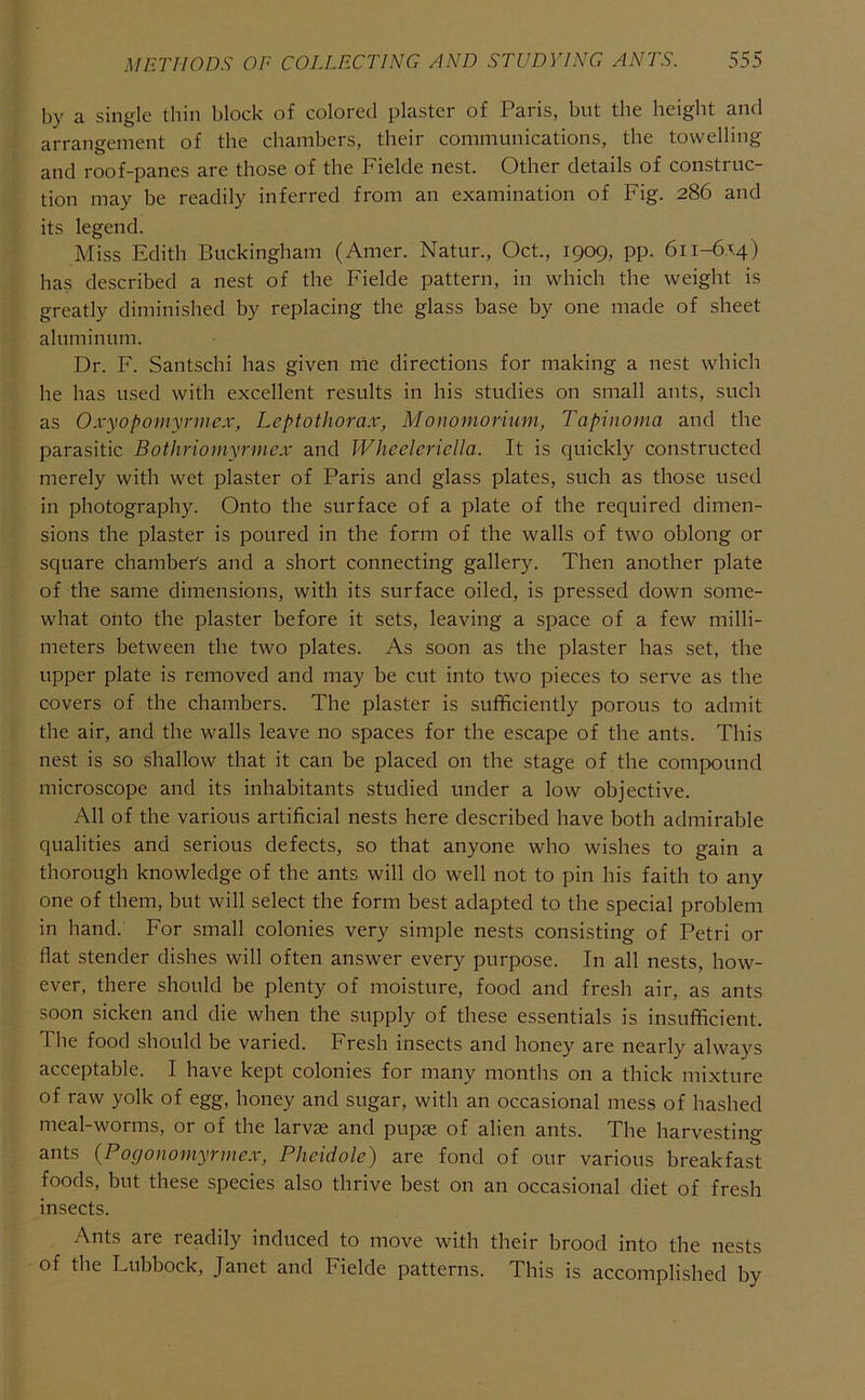 by a single thin block of colored plaster of Paris, but the height and arrangement of the chambers, their communications, the towelling and roof-panes are those of the Fielde nest. Other details of construc- tion may be readily inferred from an examination of Fig. 286 and its legend. Miss Edith Buckingham (Amer. Natur., Oct., 1909, pp. 611-6x4) has described a nest of the Fielde pattern, in which the weight is greatly diminished by replacing the glass base by one made of sheet aluminum. Dr. F. Santschi has given rrie directions for making a nest which he has used with excellent results in his studies on small ants, such as Oxyopomyrmex, Leptothorax, Monomorium, Tapinoma and the parasitic Bothriornyrmex and Wheelcriella. It is quickly constructed merely with wet plaster of Paris and glass plates, such as those used in photography. Onto the surface of a plate of the required dimen- sions the plaster is poured in the form of the walls of two oblong or square chamber's and a short connecting gallery. Then another plate of the same dimensions, with its surface oiled, is pressed down some- what onto the plaster before it sets, leaving a space of a few milli- meters between the two plates. As soon as the plaster has set, the upper plate is removed and may be cut into two pieces to serve as the covers of the chambers. The plaster is sufficiently porous to admit the air, and the walls leave no spaces for the escape of the ants. This nest is so shallow that it can be placed on the stage of the compound microscope and its inhabitants studied under a low objective. All of the various artificial nests here described have both admirable qualities and serious defects, so that anyone who wishes to gain a thorough knowledge of the ants will do well not to pin his faith to any one of them, but will select the form best adapted to the special problem in hand. For small colonies very simple nests consisting of Petri or flat stender dishes will often answer every purpose. In all nests, how- ever, there should be plenty of moisture, food and fresh air, as ants soon sicken and die when the supply of these essentials is insufficient. The food should be varied. Fresh insects and honey are nearly always acceptable. I have kept colonies for many months on a thick mixture of raw yolk of egg, honey and sugar, with an occasional mess of hashed meal-worms, or of the larvje and pupae of alien ants. The harvesting ants (Pogonomyrniex, Pheidole) are fond of our various breakfast foods, but these species also thrive best on an occasional diet of fresh insects. Ants are readily induced to move with their brood into the nests of the Lubbock, Janet and Fielde patterns. This is accomplished by