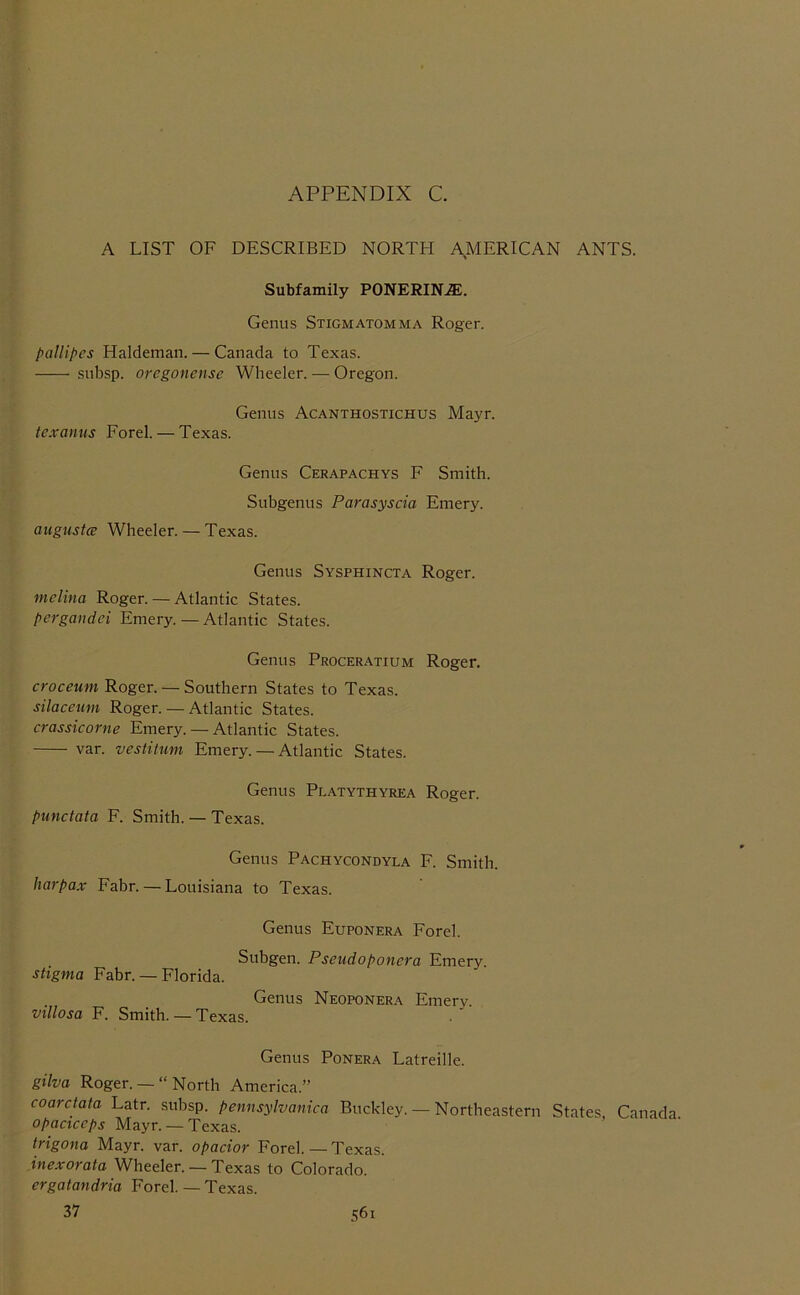 A LIST OF DESCRIBED NORTH AMERICAN ANTS. Subfamily PONERINiE. Genus Stigmatomma Roger. pallipcs Haldeman. — Canada to Texas. subsp. oregonense Wheeler. — Oregon. Genus Acanthostichus Mayr. tcxanus Forel. — Texas. Genus Cerapachys F Smith. Subgenus Parasyscia Emery. augustce Wheeler. — Texas. Genus Sysphincta Roger. melina Roger. — Atlantic States. pergandci Emery. — Atlantic States. Genus Proceratium Roger. croceum Roger. — Southern States to Texas. silaceum Roger. — Atlantic States. crassicorne Emery. — Atlantic States. var. vesHtum Emery. — Atlantic States. Genus Platythyrea Roger. punctata F. Smith. — Texas. Genus Pachycondyla F. Smith. harpax Fabr. — Louisiana to Texas. Genus Euponera Forel. Subgen. Pseudoponera Emery stigma Fabr. — Florida. Genus Neoponera Emery. villosa F. Smith. — Texas. Genus Ponera Latreille. gilva Roger.— “ North America.” coarctata Latr. subsp. pennsylvantca Buckley. — Northeastern States Canada opactccps Mayr. —Texas. trigona Mayr. var. opacior Forel. — Texas. inexorata Wheeler. — Texas to Colorado. ergatandria Forel. — Texas.