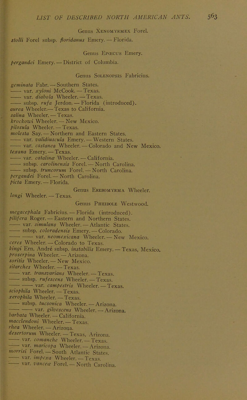 Genus Xenomykmex Ford. stolli Forel subsp. floridanus Emery. — Florida. Genus Epujcus Emery. pergaiidci Emery. — District of Columbia. Genus Solenopsis Fabricius. gcmiiiata Fabr. — Southern States. var. xyloni McCook. — Texas. var. diabola Wheeler. — Texas. subsp. rufa Jerdon. — Florida (introduced). aurea Wheeler.— Texas to California. salina Wheeler. — Texas. krockowi Wheeler. — New Mexico. pilostila Wheeler. — Texas. molesta Say. — Northern and Eastern States. var. validiuscula Emery. — Western States. var. castanca Wheeler. — Colorado and New Mexico. texana Emery. — Texas. var. Catalina: Wheeler. — California. subsp. carolinensis Forel.— North Carolina. subsp. truncorum Forel.—-North Carolina. pergandei Forel. — North Carolina. picta Emery. — Florida. Genus Erebomyrma Wheeler. longi Wheeler. — Texas. Genus Pheidole Westwood. mcgacephala Fabricius. — Florida (introduced). pilifera Roger. — Eastern and Northern States. var. simulans Wheeler. — Atlantic States. subsp. coloradensis Emery. — Colorado. var. neomexicana Wheeler. — New Mexico. ceres Wheeler. — Colorado to Texas. kingi Ern. Andre subsp. instabilis Emery. — Texas, Mexico. Proserpina Wheeler. — Arizona. soritis Wheeler. — New Mexico. sitarches Wheeler. — Texas. var. transvarians Wheeler. — Texas. subsp. rufescens Wheeler. — Texas. —; var. campestris Wheeler. — Texas. sciophila Wheeler. — Texas. xerophila Wheeler. — Texas. subsp. tucsonica Wheeler. — Arizona. var. gilvescens Wheeler. —• Arizona. barbata Wheeler. — California. macclendoni Wheeler. — Texas. rhea Wheeler. — Arizona. desertorum Wheeler. — Texas, Arizona. var. comanche Wheeler. — Texas. —— var. maricopa Wheeler. — Arizona. morrisi Ford. —South .\tlantic States. var. impexa Wheeler. — Texas. var. va>icecc Ford. — North Carolina.