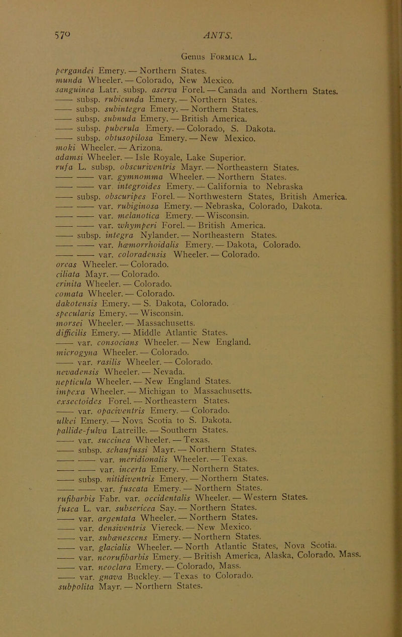 Genus Formica L. pcrgaiidei Emery. — Northern States. muuda Wheeler. — Colorado, New Mexico. sanguinca Latr. subsp. ascrva Forel. — Canada and Northern States. subsp. rubictinda Emery. — Northern States. subsp. subintegra Emery. — Northern States. subsp. snbnuda Emery. — British America. subsp. pubcrula Emery. — Colorado, S. Dakota. subsp. obtusopilosa Emery. — New Mexico. moki Wheeler. — Arizona. adamsi Wheeler. — Isle Royale, Lake Superior. rufa L. subsp. obscuriventris Mayr. — Northeastern States. \2lV. gymnomma Wheeler. — Northern States. var. integroides Emery. — California to Nebraska subsp. obscuripes Forel. — Northwestern States, British America. var. rubiginosa Emery. — Nebraska, Colorado, Dakota. var. melanotica Emery. — Wisconsin. var. whymperi Forel. — British America. subsp. integra Nylander. — Northeastern States. var. hcemorrhoidalis Emery. — Dakota, Colorado. var. coloradensis Wheeler. — Colorado. areas Wheeler. — Colorado. ciliata Mayr. —• Colorado. crhiita Wheeler. — Colorado. comata Wheeler. — Colorado. dakotensis Emery. — S. Dakota, Colorado. spccularis Emery. — Wisconsin. morsei Wheeler. — Massachusetts. difflcilis Emery. — Middle Atlantic States. var. consocians Wheeler. — New England. microgyna Wheeler. — Colorado. var. rasilis Wheeler. — Colorado. nevadensis Wheeler.-—Nevada. nepticula Wheeler. — New England States. impexa Wheeler. — Michigan to Massachusetts. cxsectoidcs Forel. — Northeastern States. var. opaciventris Emery. — Colorado. ulkci Emery. — Nova Scotia to S. Dakota. pallide-fulva Latreille. — Southern States. var. succinea Wheeler.—Texas. subsp. schaufussi Mayr. — Northern States. var. meridionalis Wheeler. — Texas. var. incerta Emery. — Northern States. subsp. nitidiventris Emery. — Northern States. var. fuscata Emery. — Northern States. riifibarbis Fabr. var. occidentalis Wheeler. — Western States. fusca L. var. subscricea Say. — Northern States. var. argentata Wheeler. — Northern States. var. densiventris Viereck. — New Mexico. var. subcenescens Emery. — Northern States. var. glacialis Wheeler. — North Atlantic States, Nova Scotia. var. ncorufibarbis Emery. — British America, .Alaska, Colorado. Mass. var. neoclara Emery. — Colorado, Mass. var. gnava Buckley. — Texas to Colorado. subpolita Mayr. — Northern States.