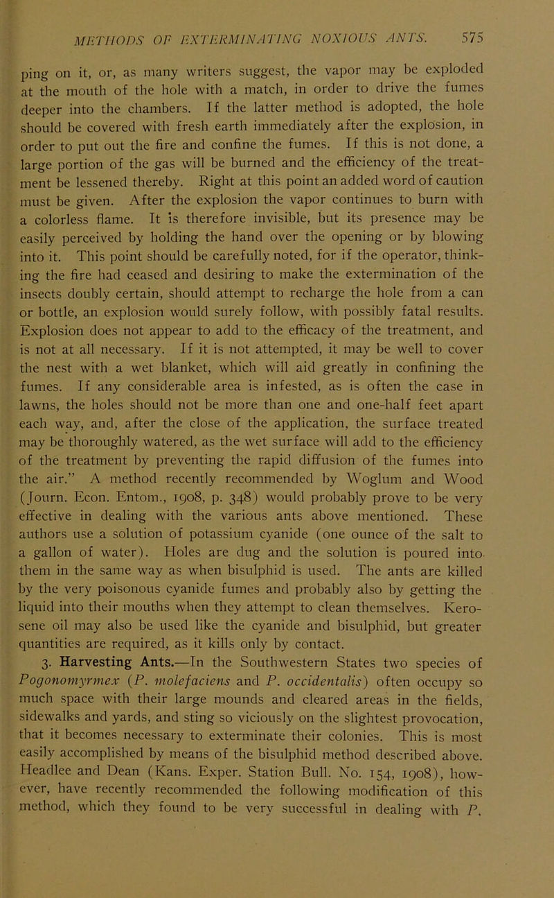 ping on it, or, as many writers suggest, the vapor may be exploded at the mouth of the hole with a match, in order to drive the fumes deeper into the chambers. If the latter method is adopted, the hole should be covered with fresh earth immediately after the explosion, in order to put out the fire and confine the fumes. If this is not done, a large portion of the gas will be burned and the efficiency of the treat- ment be lessened thereby. Right at this point an added word of caution must be given. After the explosion the vapor continues to burn with a colorless flame. It is therefore invisible, but its presence may be easily perceived by holding the hand over the opening or by blowing into it. This point should be carefully noted, for if the operator, think- ing the fire had ceased and desiring to make the extermination of the insects doubly certain, should attempt to recharge the hole from a can or bottle, an explosion would surely follow, with possibly fatal results. Explosion does not appear to add to the efficacy of the treatment, and is not at all necessary. If it is not attempted, it may be well to cover the nest with a wet blanket, which will aid greatly in confining the fumes. If any considerable area is infested, as is often the case in lawns, the holes should not be more than one and one-half feet apart each way, and, after the close of the application, the surface treated may be thoroughly watered, as the wet surface will add to the efficiency of the treatment by preventing the rapid diffusion of the fumes into the air.” A method recently recommended by Woglum and Wood (Journ. Econ. Entom., 1908, p. 348) would probably prove to be very effective in dealing with the various ants above mentioned. These authors use a solution of potassium cyanide (one ounce of the salt to a gallon of water). Holes are dug and the solution is poured into- them in the same way as when bisulphid is used. The ants are killed by the very poisonous cyanide fumes and probably also by getting the liquid into their mouths when they attempt to clean themselves. Kero- sene oil may also be used like the cyanide and bisulphid, but greater quantities are required, as it kills only by contact. 3. Harvesting Ants.—In the Southwestern States two species of Pogonomyrmex {P. molefaciens and P. occidentalis) often occupy so much space with their large mounds and cleared areas in the fields, sidewalks and yards, and sting so viciously on the slightest provocation, that it becomes necessary to exterminate their colonies. This is most easily accomplished by means of the bisulphid method described above. Headlee and Dean (Kans. Exper. Station Bull. No. 154, 1908), how- ever, have recently recommended the following modification of this method, which they found to be very successful in dealing with P.