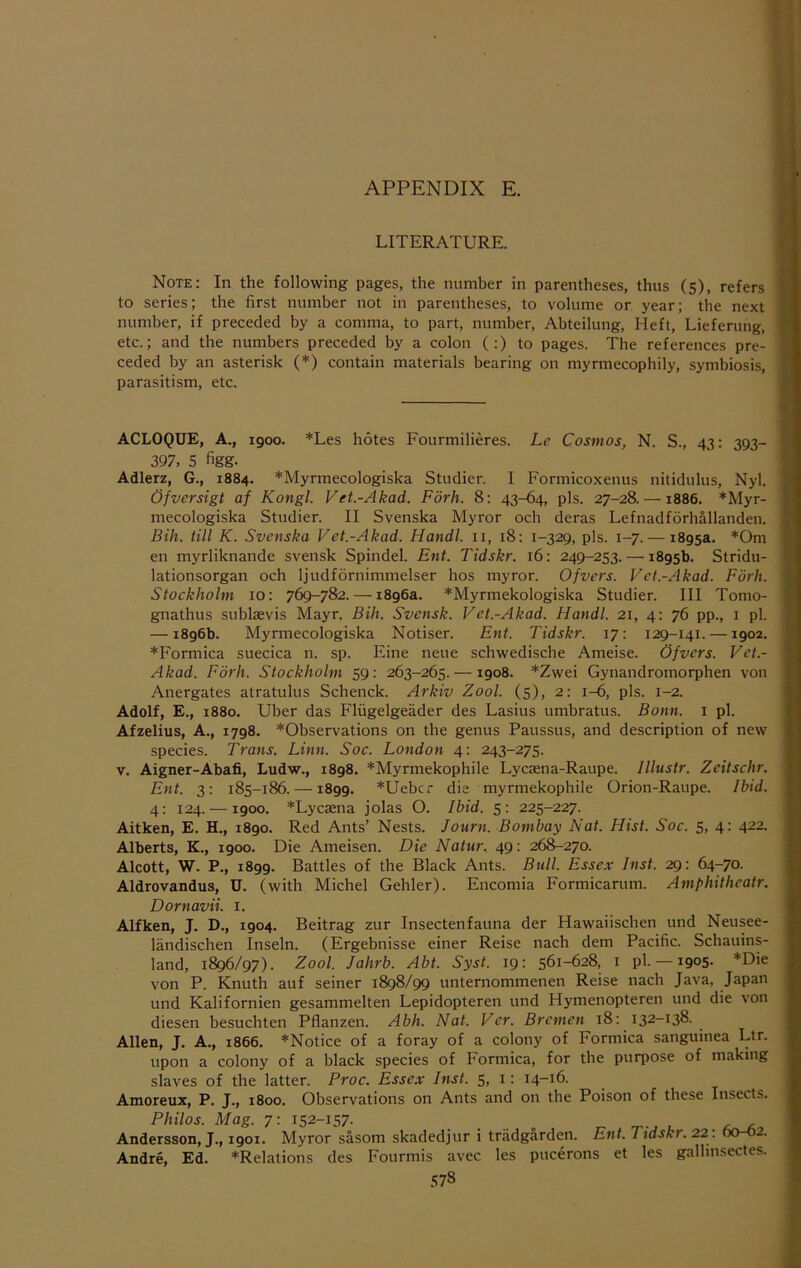 LITERATURE. Note: In the following pages, the number in parentheses, thus (s), refers to series; the first number not in parentheses, to volume or year; the next number, if preceded by a comma, to part, number, Abteilimg, Heft, Lieferung, etc.; and the numbers preceded by a colon (:) to pages. The references pre- ceded by an asterisk (*) contain materials bearing on myrmecophily, symbiosis, parasitism, etc. ACLOQUE, A., 1900. *Les hotes Fourmilieres. Le Cosmos, N. S., 43: 393- 397, 5 figg. Adlerz, G., 1884. *Myrmecologiska Studier. I Formicoxenus nitidulus, Nyl. Ofversigt af Kongl. Vet.-Akad. Forh. 8: 43-64, pis. 27-28. —1886. *Myr- mecologiska Studier. II Svenska Myror och deras Lefnadforhallanden. Bill, till K. Svenska Vet.-Akad. Handl. ii, 18: 1-329, pis. 1-7. — 1895a. *Om en myrliknande svensk Spindel. Ent. Tidskr. 16: 249-253. — 1895b. Stridu- lationsorgan och ljudfdrnimmelser hos myror. Of vers. Vet.-Akad. Fork. Stockholm 10: 769-782. — 1896a. *Myrmekologiska Studier. Ill Tomo- gnathus sublsevis Mayr. Bih. Svensk. Vet.-Akad. Handl. 21, 4: 76 pp., i pi. — 1896b. Myrmecologiska Notiser. Ent. Tidskr. 17: 129-141. —1902. ♦Formica suecica n. sp. Fine neue schwedische Ameise. Of vers. Vet.- Akad. Fork. Stockholm 59: 263-265. —1908. *Zwei Gynandromorphen von Anergates atratulus Schenck. Arkiv Zool. (5), 2: 1-6, pis. 1-2. Adolf, E., 1880. Uber das Fliigelgeader des Lasius umbratus. Bonn, i pi. Afzelius, A., 1798. *Observations on the genus Paussus, and description of new species. Trans. Linn. Soc. London 4: 243-275. V. Aigner-Abafi, Ludw., 1898. *Myrmekophile Lycaena-Raupe. Illustr. Zeitschr. Ent. 3; 185-186. —1899. *Uebcr die myrmekophile Orion-Raupe. Ibid. 4; 124. —1900. *Lycaena jolas O. Ibid. 5: 225-227. Aitken, E. H., 1890. Red Ants’ Nests. Journ. Bombay Nat. Hist. Soc. 5, 4: 422. Alberts, K., 1900. Die Ameisen. Die Natur, 49: 268-270. Alcott, W. P., 1899. Battles of the Black Ants. Bull. Essex Inst. 29: 64-70. Aldrovandus, U. (with Michel Gehler). Encomia Formicarum. Amphithcatr. Dornavii. i. Alfken, J. D., 1904. Beitrag zur Insectenfauna der Hawaiischen und Neusee- landischen Inseln. (Ergebnisse einer Reise nach dem Pacific. Schauins- land, 1896/97). Zool. Jahrb. Abt. Syst. 19: 561-628, i pi. —1905- *Die von P. Knuth auf seiner 1898/99 unternommenen Reise nach Java, Japan und Kalifornien gesammelten Lepidopteren und Hymenopteren und die von diesen besuchten Pflanzen. Abh. Nat. Ver. Bremen 18; 132-138. Allen, J. A., 1866. ^Notice of a foray of a colony of Formica sanguinea Ltr. upon a colony of a black species of Formica, for the purpose of making slaves of the latter. Proc. Essex Inst. 5, i: 14-16. Amoreux, P. J., 1800. Observations on Ants and on the Poison of these Insects. Philos. Mag. 7: 152-157- . . .. „ u r ^ Andersson, J., 1901. Myror sasom skadedjur i triidgarden. Ent. Tidskr. 22 : 60-02. Andre, Ed. *Relalions des Fourmis avec les pucerons et les gallinsectes. .sys