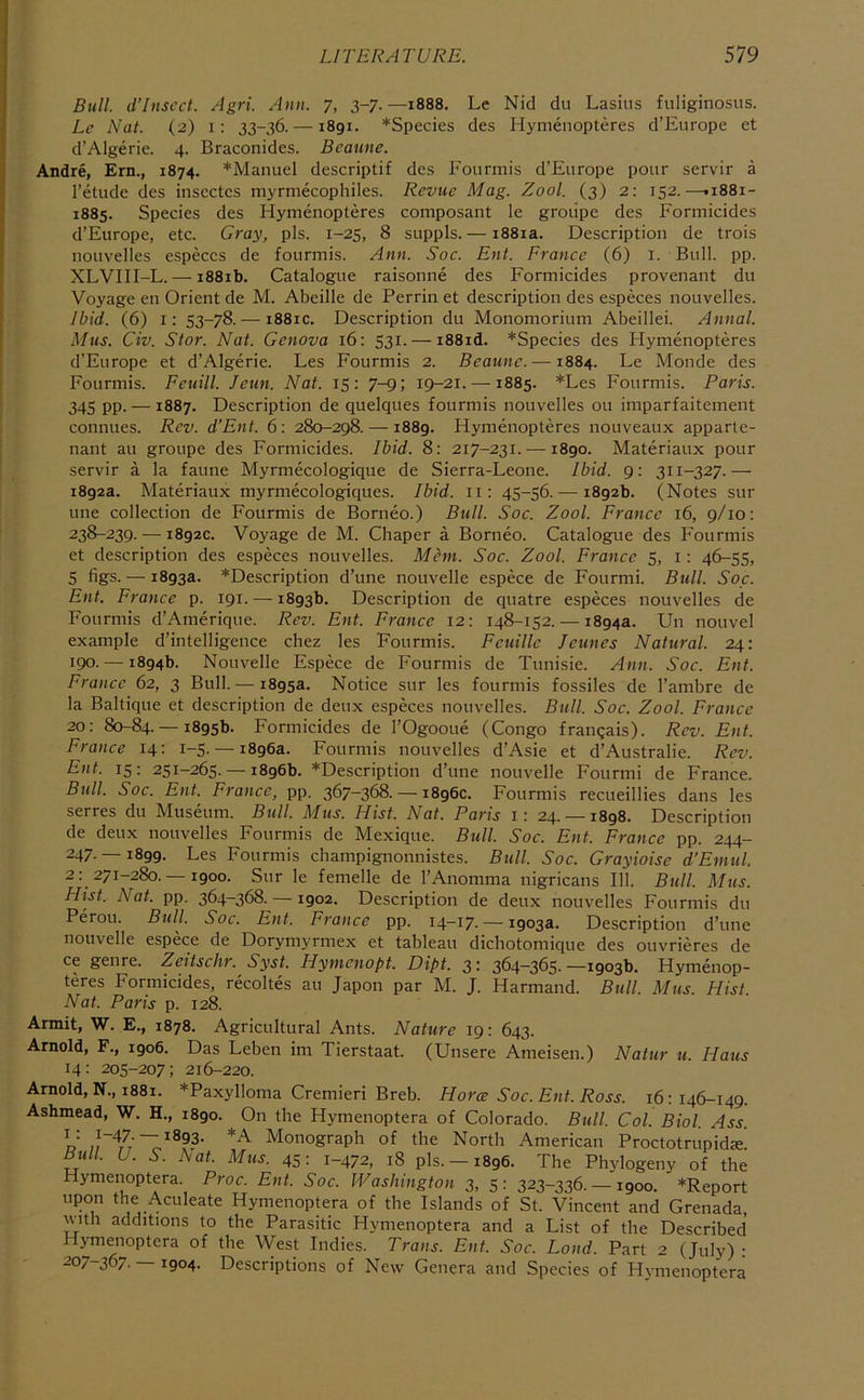 Bull. d’Insccl. Agri. Ann. 7, 3-7.—1888. Le Nid du Lasius fuliginosus. Le Nat. (2) i: 33-36. —1891. *Species des Hymenopteres d’Europe et d’Algerie. 4. Braconides. Beaune. Andre, Ern., 1874. *Manuel descriptif des Fourmis d’Europe pour servir a I’etude des inscctcs myrmecophiles. Revue Mag. Zool. (3) 2: 152.—•1881- 1885. Species des Hymenopteres composant le groiipe des Formicides d’Europe, etc. Gray, pis. 1-25, 8 suppls. — i88ia. Description de trois nouvelles especcs de fourmis. Ann, Soc. Ent. France (6) 1. Bull. pp. XLVIII-L.— i88ib. Catalogue raisonne des Formicides provenant du Voyage en Orient de M. Abeille de Perrin et description des especes nouvelles. Ibid. (6) i: 53-78. — i88ic. Description du Monomorium Abeillei. Annal. Mus. Civ. Star. Nat. Genova 16: 531. — i88id. *Species des Hymenopteres d'Europe et d’Algerie. Les Fourmis 2. Beaune. —1884. Le Monde des Fourmis. Feuill. Jeun. Nat. 15: 7-9; 19-21. —1885. *Les Fourmis. Paris. 345 pp. — 1887. Description de quelques fourmis nouvelles ou imparfaitement connues. Rev. d’Ent. 6: 280-298. — 1889. Hymenopteres nouveaux apparte- nant au groupe des Formicides. Ibid. 8: 217-231. —1890. Materiaux pour servir a la faune Myrmecologique de Sierra-Leone. Ibid. 9: 311-327.— 1892a. Materiaux myrmecologiques. Ibid, ii: 45-56. — 1892b. (Notes sur line collection de Fourmis de Borneo.) Bull. Soc. Zool. France 16, 9/10: 238-239. — 1892c. Voyage de M. diaper a Borneo. Catalogue des Fourmis et description des especes nouvelles. Mem. Soc. Zool. France 5, i: 46-55, 5 figs. — 1893a. *Description d’une nouvelle espece de Fourmi. Bull. Soc. Ent. France p. 191. — 1893b. Description de quatre especes nouvelles de Fourmis d’Amerique. Rev. Ent. France 12: 148-152. — 1894a. Un nouvel example d’intelligence chez les Fourmis. Feuillc Jeunes Natural. 24: 190. — 1894b. Nouvelle Espece de Fourmis de Tunisie. Ann. Soc. Ent. France 62, 3 Bull. — 1895a. Notice sur les fourmis fossiles de I’ambre de la Baltique et description de deux especes nouvelles. Bull. Soc. Zool. France 20: 80-84. — 1895b. Formicides de I’Ogooue (Congo frangais). Rev. Ent. France 14: 1-5. — 1896a. Fourmis nouvelles d’Asie et d’Australie. Rev. Ent. 15: 251-265. — 1896b. *Description d’une nouvelle Fourmi de France. Bull. Soc. Ent. France, pp. 367-368. — 1896c. Fourmis recueillies dans les serres du Museum. Bull. Mmj. Hist. Nat. Paris i: 24. —1898. Description de deux nouvelles Fourmis de Mexique. Bull. Soc. Ent. France pp. 244- 247. — 1899. Les Fourmis champignonnistes. Bull. Soc. Grayioise d’Emul. 2: 271-280. —1900. Sur le femelle de I’Anomma nigricans 111. Btill. Mus. Hist. Nat. pp. 364-368. —1902. Description de deux nouvelles Fourmis du Perou. Bull, Soc. Ent. France pp. 14-17- — 1903a. Description d’une nouvelle espece de Dorymyrmex et tableau dichotomique des ouvrieres de ce genre. Zeitschr. Syst. Hymeuopt. Dipt. 3 ^ 364—365* —1903b. Hymenop- teres Formicides, recoltes au Japon par M. J. Harmand. Bull. Mus. Hist. Nat. Paris p. 128. Armit, W. E., 1878. Agricultural Ants. Nature 19: 643. Arnold, F., 1906. Das Leben im Tierstaat. (Unsere Ameisen.) Natur u. Haus 14: 205-207; 216-220. Arnold, N., 1881. *Paxylloma Cremieri Breb. Horce Soc. Ent. Ross. 16: 146-149. Ashmead, W. H., 1890. On the Hymenoptera of Colorado. Bull. Col. Biol. Ass. R Monograph of the North American Proctotriipid^ Bull. U. S. Nat. Mus. 45: 1-472, iS pis. —1896. The Phylogeny of the Hymenoptera Proc. Ent. Soc. Washington 3, 5: 323-336. —1900. *Report upon the Aculeate Hymenoptera of the Islands of St. Vincent and Grenada with additions to the Parasitic Hymenoptera and a List of the Described Hymenoptera of the West Indies. Trans. Ent. Soc. Bond. Part 2 (July) • 207-367. — 1904. Descriptions of New Genera and Species of Hymenoptera