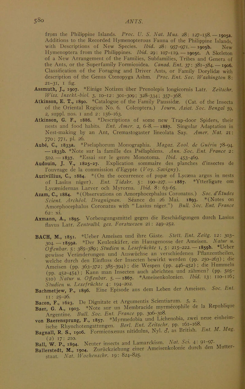 from the Philippine Islands. Proc. U. S. Nat. Mus. 28: 127-158. — 1905a. Additions to the Recorded Hymenopterous Fauna of the Philippine Islands, with Descriptions of New Species. Ibid. 28: 957-971. — 1905b. New Plynienoptera from the Philippines. Ibid. 29: 107-119. — 1905c. A Skeleton of a New Arrangement of the Families, Subfamilies, Tribes and Genera of the Ants, or the Superfamily F'ormicoidea. Canad. Ent. 37: 381-384. —1906. Classification of the Foraging and Driver Ants, or Family Dorylidae with description of the Genus Ctenopyga Ashm. Proc. Ent. Soc. Washington 8: 21-31, I fig. Assmuth, J,, 1907. *Einige Notizen fiber Prenolepis longicornis Latr. Zeitschr. IViss. Insckt.-biol. 3, 10-12: 301-309; 328-334; 357-368. Atkinson, E. T., 1890. *Catalogue of the Family Paussidse. (Cat. of the Insecta of the Oriental Region No. 6. Coleoptera.) Journ. Asiai. Soc. Bengal 59, 2, suppl. nos. I and 2: 156-163. Atkinson, G. F., 1886. ^Descriptions of some new Trap-door Spiders, their nests and food habits. Ent. Amcr. 2, 6-8. —1887. Singular Adaptation in Nest-making by an Ant, Cremastogaster lineolata Say. Amcr. Nat. 21: 770; 771, pl- 26. Aube, C., 1833a. *Pselaphorum Monographia. Magaz. Zool. dc Guerin 78-94. — 1833b. *Note sur la famille des Pselaphiens. Ann. Soc. Ent. France 2: 502.— 1837. *Essai sur le genre Monotonia. Ibid. 453-469. Audouin, J. V., 1825-27. Explication sommaire des planches d’insectes de I’ouvrage de la commission d’Egypte (Voy. Savigny). Aurivillius, C., 1884. *(On the occurrence of pupae of Lyctena argus in nests of Lasius niger). Ent. Tidskr. 5: 190-227. —1887. *Ytterligare om Lyesenidernas Larver och Myrorna. Ibid. 8: 63-65. Azam, C., 1884. *(Observations on Amorphocephalus Coronatus.) Soc. d’Etudes Scient. Archeol. Dragnignan. Seance du 26 Mai. 1893. *(Notes on Amorphocephalus Coronatus with “Lasius niger.”) Bull. Soc. Ent. France 62: xi. Axmann, A., 1895. Vorbeugungsmittel gegen die Beschiidigungen durch Lasius flavus Latr. Zentralbl. ges. Forstwesen 21: 249-252. BACH, M., 1851. *Ueber Ameisen und ihre Gaste. Stett. Ent. Zeilg. 12: 303- 304. — 1859a. *Der Keulenkafer, ein Hausgenosse der Ameisen. Natur u. Offenbar. 5: 385-389; Studien u. Lesefriichte i, 5: 215-222.-18596. *Ueber gewisse Veranderungen und Auswfichse an verschiedenen Pflanzentheilen, welche durch den Einfluss der Insecten bewirkt warden (pp. 250-263) ; die Ameisen (pp. 363-372; 385-394); die Wespen (pp. 446-452); die Hummeln (pp. 452-454) ; Kann man Insecten auch abnehten und zahmen? (pp. 505- 510) Natur u. Offenbar. 5. —1867. *Ameisenkolonien. Ibid. 13: 110-116; Studien u. Lesefriichte 4: 194-202. Bachmetjew, P., 1896. Fine Episode aus dem Leben der Ameisen. 60c. Ent. 11: 25-26. Bacon, F., 1623. De Dignitate et Argumentis Scientiarum. 5. 2. Baer, G. A., 1903. *Note sur un Membracide myrmecophile de la Republique Argentine. Btill. Soc. Ent. France pp. 306-308. von Baerensprung, F., 1857. *Myrmedobia und Lichenobia, zwei neue emheim- ische Rhynchotengattungen. Berl. Ent. Zeitschr. PP- ^61-168. Bagnall, R. S., 1906. Formicoxenus nitidulus, Nyl. c?, as British. Ent. M. Mag. (2) 17: 210. . , . Ball, W. P., 1894. Neuter insects and Lamarckism, hi at. Sa. 4: 91-^7- Ballerstedt, M., 1904. Zurfickziehimg einer Anieisenkolonie durch den i lu c - staat. Nat. IVochcnschr. 19: 824-825.