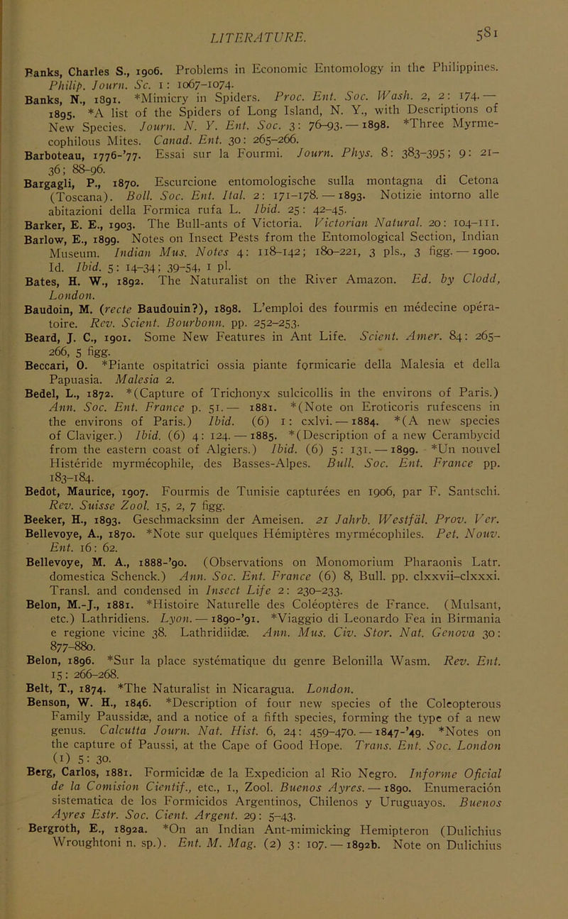 LITERATURE. 5^1 Banks, Charles S., 1906. Problems in Economic Entomology in the Philippines. Philip. Jouni. Sc. i: 1067-1074. Banks, N., 1891. *Mimicry in Spiders. Proc. Eiit. Soc. Wash. 2, 2: i74- — 1895. *A list of the Spiders of Long Island, N. Y., with Descriptions of New Species. Journ. N. Y. Ent. Soc. 3: 76-93- —1898. *Three Myrme- cophilous Mites. Canad. Ent. 30: 265—266. Barboteau, i776-’77. Essai sur la Fourmi. Journ. Phys. 8: 383-395; 9: 21- 36; 8^96. Bargagli, P., 1870. Escurcione entomologische sulla montagna di Cetona (Toscana). Boll. Soc. Ent. Ital. 2: 171-178. —1893. Notizie intorno alle abitazioni della Formica rufa L. Ibid. 25: 42-45. Barker, E. E., 1903. The Bull-ants of Victoria. Victorian Natural. 20: 104-111. Barlow, E., 1899. Notes on Insect Pests from the Entomological Section, Indian Museum. Indian Mus. Notes 4: 118-142; 180-221, 3 pis., 3 figg. —1900. Id. Ibid. 5: 14-34; 39-54, i P'- Bates, H. W., 1892. The Naturalist on the River Amazon. Ed. by Clodd, London. Baudoin, M. {recte Baudouin?), 1898. L’emploi des fourmis en medecine opera- toire. Rev. Scient. Bourbonn. pp. 252-253. Beard, J. C., 1901. Some New Features in Ant Life. Scient. Amer. 84: 265- 266, 5 figg. Beccari, 0. *Piante ospitatrici ossia piante formicarie della Malesia et della Papuasia. Malesia 2. Bedel, L., 1872. *(Capture of Tricjionyx sulcicollis in the environs of Paris.) Ann. Soc. Ent. France p. 51.— 1881. *(Note on Eroticoris rufescens in the environs of Paris.) Ibid. (6) i: cxlvi. —1884. *(A new species of Claviger.) Ibid. (6) 4: 124. —1885. *(Description of a new Cerambycid from the eastern coast of Algiers.) Ibid. (6) 5: 131. —1899. *Un nouvel Histeride myrmecophile, des Basses-Alpes. Bull. Soc. Ent. France pp. 183-184. Bedot, Maurice, 1907. Fourmis de Tunisie capturees en 1906, par F. Santschi. Rev. Suisse Zool. 15, 2, 7 figg. Beeker, H., 1893. Geschmacksinn der Ameisen. 21 Jahrb. Westf'dl. Prov. Ver. Bellevoye, A., 1870. *Note sur quelques Hemipteres myrmecophiles. Pet. Nouv. Ent. 16: 62. Bellevoye, M. A., i888-’9o. (Observations on Monomorium Pharaonis Latr. domestica Schenck.) Ann. Soc. Ent. France (6) 8, Bull. pp. clxxvii-clxxxi. Transl. and condensed in Insect Life 2: 230-233. Belon, M.-J., 1881. *Histoire Naturelle des Coleopteres de France. (Mulsant, etc.) Lathridiens. Lyon. — i89o-’9i. *Viaggio di Leonardo Fea in Birmania e regione vicine 38. Lathridiidse. Ann. Mus. Civ. Stor. Nat. Genova 30: 877-880. Belon, 1896. *Sur la place systematique du genre Belonilla Wasm. Rev. Ent. 15: 266-268. Belt, T., 1874. *The Naturalist in Nicaragua. London. Benson, W. H., 1846. *Description of four new species of the Coleopterous Family Paussidas, and a notice of a fifth species, forming the type of a new genus. Calcutta Journ. Nat. Hist. 6, 24; 459-470. —1847-’49. *Notes on the capture of Paussi, at the Cape of Good Hope. Trans. Ent. Soc. London (i) 5: 30. Berg, Carlos, 1881. Formicidse de la Expedicion al Rio Negro. Informe Oficial de la Comision Cientif., etc., i., Zool. Buenos Ayres. —1890. Enumeracion sistematica de los Formicidos Argentinos, Chilenos y Uruguayos. Buenos Ayres Estr. Soc. dent. Argent. 29; 5-43. Bergroth, E., 1892a. *On an Indian Ant-mimicking Hemipteron (Dulichius