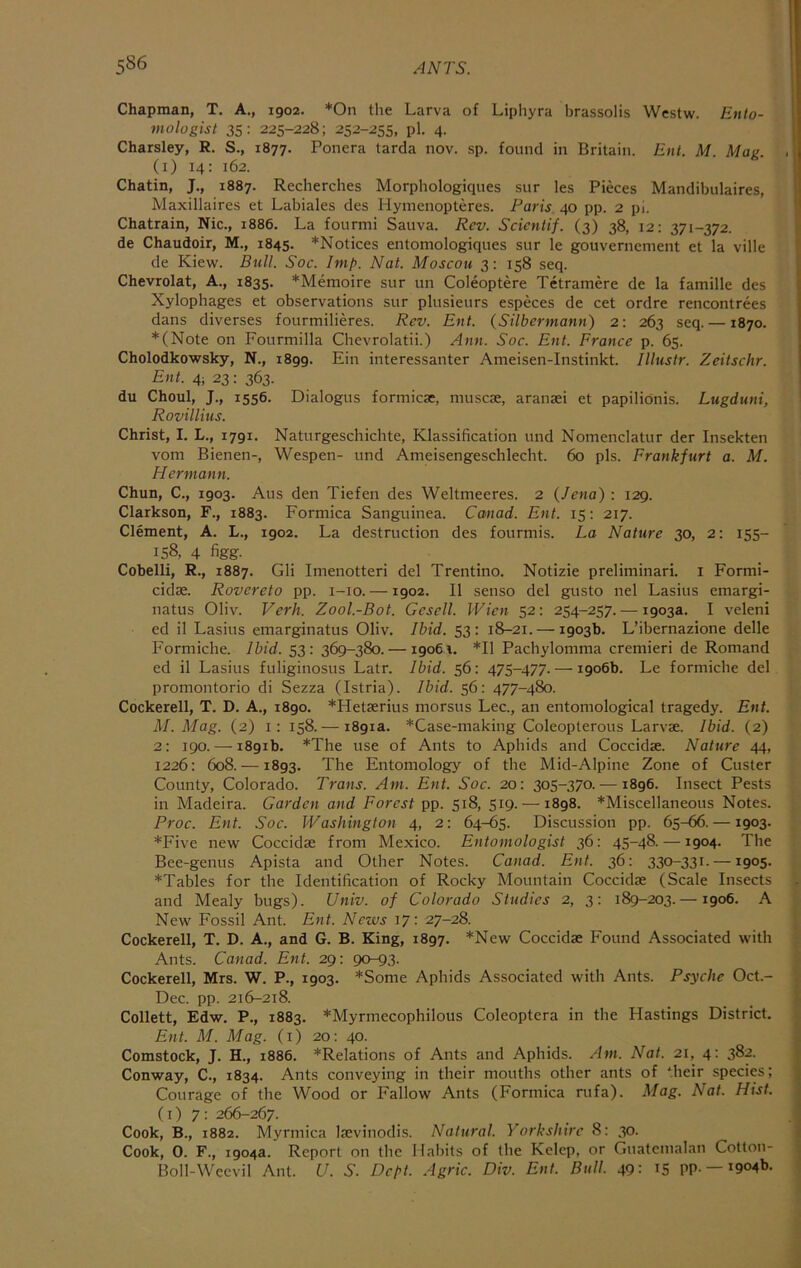 Chapman, T. A., 1902. *0n the Larva of Liphyra brassolis Wcstw. Enlo- mologist 35: 225-228; 252-255, pi. 4. Charsley, R. S., 1877. Ponera tarda nov. sp. found in Britain. Ent. M. Mag. (i) 14: 162. Chatin, J., 1887. Recherches Morphologiques sur les Pieces Mandibulaires, Maxillaires et Labiales des Hynienopteres. Paris 40 pp. 2 pi. Chatrain, Nic., 1886. La fourmi Sauva. Rev. Scicntif. (3) 38, 12: 371-372. de Chaudoir, M., 1845. *Notices entomologiques sur le gouvernement et la ville de Kiew. Bull. Soc. Imp. Nat. Moscou 3: 158 seq. Chevrolat, A., 1835. *Memoire sur un Coleoptere Tetramere de la famille des Xylophages et observations sur plusieurs especes de cet ordre rencontrees dans diverses fourmilieres. Rev. Ent. (Silbermann) 2: 263 seq. —1870. *(Note on Fourmilla Chevrolatii.) Ann. Soc. Ent. France p. 65. Cholodkowsky, N., 1899. Ein interessanter Ameisen-Instinkt. I litis tr. Zeitschr. Ent. 4; 23: 363. du Choul, J., 1556. Dialogus formica:, muscse, aranasi et papilionis. Lugduni, Rovillitts. Christ, I. L., 1791. Naturgeschichte, Klassification und Nomenclatur der Insekten vom Bienen-, Wespen- und Ameisengeschlecht. 60 pis. Frankfurt a. M. Hermann. Chun, C., 1903. Aus den Tiefen des Weltmeeres. 2 {Jena) : 129. Clarkson, F., 1883. Formica Sanguinea. Ccmad. Ent. 15: 217. Clement, A. L., 1902. La destruction des fourmis. La Nature 30, 2: 155- 158, 4 figg. Cobelli, R., 1887. Gli Imenotteri del Trentino. Notizie preliminari. i Formi- cidae. Rovereto pp. i-io. —1902. II senso del gusto nel Lasius emargi- natus Oliv. Verh. Zool.-Bot. Gesell. Wien 52: 254-257. — 1903a. I veleni ed il Lasius emarginatus Oliv. Ibid. 53: 18-21. — 1903b. L’ibernazione delle Formiche. Ibid. 53: 369-380. —19061. *11 Pachylomma cremieri de Romand ed il Lasius fuliginosus Latr. Ibid. 56: 475-477. — 1906b. Le formiche del promontorio di Sezza (Istria). Ibid. 56: 477-480. Cockerell, T. D. A., 1890. *Hetserius morsus Lee., an entomological tragedy. Ent. M. Mag. (2) i: 158.— 1891a. *Case-making Coleopterous Larvae. Ibid. (2) 2: 190. — 1891b. *The use of Ants to Aphids and Coccidae. Nature 44, 1226: 608. —1893. The Entomology of the Mid-Alpine Zone of Custer County, Colorado. Trans. Am. Ent. Soc. 20: 305-370. —1896. Insect Pests in Madeira. Garden and Forest pp. 518, 519. — 1898. *Miscellaneous Notes. Proc. Ent. Soc. Washington 4, 2: 64-65. Discussion pp. 65-66. —1903. *Five new Coccidae from Mexico. Entomologist 36: 45~48. —1904. The Bee-genus Apista and Other Notes. Canad. Ent. 36: 330-331. —1905. *Tables for the Identification of Rocky Mountain Coccidae (Scale Insects and Mealy bugs). Univ. of Colorado Studies 2, 3: 189-203. —1906. A New Fossil Ant. Ent. News 17: 27-28. Cockerell, T. D. A., and G. B. King, 1897. *New Coccidae Found Associated with Ants. Canad. Ent. 29: 90-93. Cockerell, Mrs. W. P., 1903. *Some Aphids Associated with Ants. Psyche Oct.- Dec. pp. 216-218. Collett, Edw. P., 1883. *Myrmecophilous Coleoptera in the Hastings District. Ent. M. Mag. (i) 20: 40. Comstock, J. H., 1886. *Relations of Ants and Aphids. Am. Nat. 21, 4: 382. Conway, C., 1834. Ants conveying in their mouths other ants of their species; Courage of the Wood or Fallow Ants (Formica rufa). Mag. Nat. Hist. (1)7: 266-267. Cook, B., 1882. Myrmica laevinodis. Natural. Yorkshire 8: 30. Cook, 0. F., 1904a. Report on the Habits of the Kelep, or Guatemalan Cotton- Boll-Wcevil Ant. U. S. Dept. Agric. Div. Ent. Bull. 49: i5 pp. —1904b.