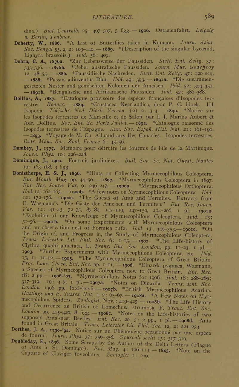 dhia.) Biol. Ccutralb. 25: 497-507. 5 figg- —1906. Ostasienfahrt. Leipzig It. Berlin, Teubner. Doherty, W., 1886. *A List of Butterflies taken in Kumaon. Journ. Asiat. Soc. Bengal 55, 2, 2: 103-140. — 1889. * (Description of the singular Lyesenid, Liphyra brassolis.) Ibid. 58: 409. Dohrn, C. A., 1876a. *Zur Lebensweise der Paussiden. Steit. Eni. Zeitg. 37: 333-336. — 1876b. *Ueber australische Paussiden. Journ. Mus. Godeffroy 12; 48-55. — 1886. *Paussidische Nachreden. Steit. Ent. Zeitg. 47: 120 seq. — 1888. *Passus adiuventus Dhn. Ibid. 49; 393. — 1891a. *Die zusammen- gesetzten Nester und gemischten Kolonien der Ameisen. Ibid. 52: 304-351. — 1891b. *Bengalische und Afrikanische Paussiden. Ibid. 52: 386-388. Dollfus, A., 1887. ^Catalogue provisoire des especes frangaises d’Isopodes ter- restres. Rennes. —1889. *Crustacea Neerlandica, door P. C. Hoek. Ill Isopoda. Tidjschr. Ned. Dierk. Vereen. (2) 2: 3-4. —1890. *Notice sur les Isopodes terrestres de Marseille et de Salon, par I. J. Marius Aubert et Adr. Dollfus. Soc. Ent. Sc. Paris Juillct. —1892. *Catalogue raisonne des Isopodes terrestres de I’Espagne. Ann. Soc. Espah. Hist. Nat. 21: 161-190. —1893. *Voyage de M. Ch. Alluaud aux lies Canaries. Isopodes terrestres. E.vtr. Mem. Soc. Zool. France 6: 45-56. Dombey, J., 1777. Memoire pour detruire les fourmis de Tile de la Martinique. Journ. Phys. 10: 226-228. Dominique, J., 1900. Fourmis jardinieres. Bull. Soc. Sc. Nat. Quest, Nantes 10: 163-168, 3 figg. Donisthorpe, H. S. J., 1896. *Hints on Collecting Myrmecophilous Coleoptera. Ent. Month. Mag. pp. 44-50. —1897. *Myrmecophilous Coleoptera in 1897. Ent. Rcc. Journ. Var. 9: 246-247. — 1900a. *Myrmecophilous Ortboptera. Ibid. 12:162-163. — 1900b. *A few notes on Myrmecophilous Coleoptera. Ibid. 12: 172-176. — 1900C. *The Guests of Ants and Termites. Extracts from E. Wasmann’s “Die Gaste der Ameisen und Termiten.” Ent. Rcc. Journ. Var. 12: 41-43, 72-75, 87-89, 117-119, 147-150, 204-206, I pi. —1901a. *Evolution of our Knowledge of Myrmecophilous Coleoptera. Ibid. 13: 51-56. —1901b. *0n some Experiments with Myrmecophilous Coleoptera and an observation nest of Formica rufa. Ibid. 13; 349-353.—1901c. *0n the Origin of, and Progress in, the Study of Myrmecophilous Coleoptera. Plans. Leicester Lit. Phil. Soc. 61 i—15. —1902. *Xhe Life-history of Clythra quadri-punctata, L. Trans. Ent. Soc. London, pp. 11-23, i pi.— 1903. *Further Experiments with Myrmecophilous Coleoptera, etc. Ibid. 15, i: 11-12. —1905. *The Myrmecophilous Coleoptera of Great Britain. Proc. Lane. Chesh. Ent. Soc. pp. i-ii. — igo6. *Dinarda pygmaea, Wasmann, a Species of Myrmecophilous Coleoptera new to Great Britain. Ent. Rcc. 18: 2 pp. — i9o6-’o7. ^Myrmecophilous Notes for 1906. Ibid. 18: 288-289; 317-319- 19: 4-7, I pl. —1907a. *Notes on Dinarda. Trans. Ent Soc London 1906 pp. Ixxi-lxxii. — 1907b. ^British Myrmecophilous Acarina. Hastings and E. Sussex Nat. j, 2: 65-67. — 1908a. *A Few Notes on Myr- meco^iilous Spiders. Zoologist, Nov.: 419-425. — 1908b. *The Life History and Occurrence as British of Lomechusa struniosa, F. Trans. Ent. Soc. London pp 415-420, 8 figg. —1908c. *Notes on the Life-histories of two supposed Ants -nest Beetles. Ent. Rcc. 20, 5: 2 pp., i p]. — igosd. Ants found m Great Britain. Trans. Leicester Lit. Phil. Soc. 12, 2: 221-233. Dorthes, J. A., i7go-’92. Notice sur un Phenomene occasionne’ par une espece de fournu. Journ. Phys. 37: 356-358. Opuseuli seelti ,5: 3i7~3tg. Doubleday, E., 1836. Some Scraps by the Author of the Delta Letters (Plague Cautlire of n Ent. Mag. 4: 106-113. - 1843. *Note on the Capture of Claviger foveolatus. Zoologist i: 200.