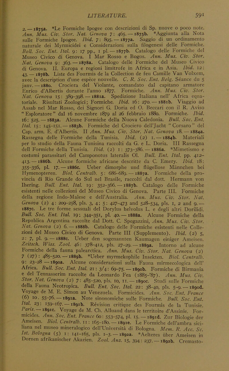 2. — 1875a. *Le Formiche Ipogee con descrizioni di Sp. nuove o poco note. Ann. Mns. Civ. Slor. Nat. Genova 7: 465.— 1875b. *Aggiunta alia Nota sulk Formiche Ipogee. Ibid. 7: 895. — 1877a. Saggio di un ordinamento naturale dei Myrmicidei e Considerazioni sulla filogenesi delle Formiche. Boll. Soc. Ent. Ital. 9: 17 pp., i pi. — 1877b. Catalogo delle Formiche del Museo Civico di Genova. I Mar Rosso e Bogos. Ann. Mns. Civ. Stor. Nat. Genova 9: 363. — 1878a. Catalogo delle Formiche del Museo Civico di Genova. II. Europa e regioni limitrofe in Africa e in Asia. Ibid. 12: 43. — 1878b. Liste des Fourmis de la Collection de feu Camille Van Volxem, avec la description d’une espece nouvelle. C. R. Soc. Ent. Belg. Seance du 5 janv.—'1880. Crociera del Violante, comandato dal capitano armatore Enrico d’Albertis durante I’anno 1877. Formiche. Ann. Mus. Civ. Stor. Nat. Genova 15; 389-398. — i88ia. Spedizione Italiana nell’ Africa equa- toriale. Risultati Zoologici; Formiche. Ibid. 16: 270. — i88ib. Viaggio ad Assab nel Mar Rosso, dei Signori G. Doria ed O. Beccari con il R. Aviso “ Esploratore ” dal 16 novembre 1879 al 26 febbraio 1880. Formiche. Ibid. 16: 525. — 1883a. Alcune Formiche della Nuova Caledonia. Bull. Soc. Ent. Ital. 15: 145-151. — 1883b. Formiche del Crociero dell’Jacht “ Corsaro ” del Cap. arm. E. d’Albertis. II Ann. Mus. Civ. Stor. Nat. Genova 18. — 1884a. Rassegna delle Formiche della Tunisia. Ibid. (2) i. — 1884b. Materiali per lo studio della Fauna Tunisina raccolti da G. e L. Doria. Ill Rassegna dell Formiche della Tunisia. Ibid. (2) i: 373-386. — 1886a. *Mimetismo e costumi parassitari del Camponotus lateralis 01. Bull. Ent. Ital. pp. 412- 413. — 1886b. Alcune formiche africane descritte da C. Emery. Ibid. 18: 355-356, pi. 17. — 1886c. Ueber dimorphe und fliigellose Mannchen bei Hymenopteren. Biol. Ccntralb. 5: 686-689. — 1887a. Formiche della pro- vincia di Rio Grande do Sul nel Brasile, raccolti dal dott. Hermann von Ihering. Bull. Ent. Ital. 19: 352-366. — 1887b. Catalogo delle Formiche esistenti nelle collezioni del Museo Civico di Genova. Parte III. Formiche della regione Indo-Malese e dell’Australia. Ann. Mus. Civ. Stor. Nat. Genova (2) 4: 209-258, pis. 3, 4; 5: 427-473 and 528-534, pis. i, 2 and 9.— 1887c. Le tre forme sessuali del Dorylus helvolus L. e degli altri Dorilidi. Bull. Soc. Ent. Ital. 19; 344-35B pl- 40. —1888a. Alcune Formiche della Republica Argentina raccolte dal Dott. C. Spegazzini, Ann. Mus. Civ. Stor. Nat. Genova (2) 6. — 1888b. Catalogo delle Formiche esistenti nelle Colle- zioni del Museo Civico di Genova. Parte III (Supplemento). Ibid. (2) 5, 2: 7, pi. 9. — 1888c. Ueber den sogenannten Kaumagen einiger Ameisen. Zeitsch. IViss. Zool. 46: 378-412, pis. 27-29. — i88ga. Intorno ad alcune Formiche della fauna palearctica. Ann. Mus. Civ. Stor. Nat. Genova (2) 7 (27): 485-520. — i88gb. *Ueber myrmekophile Insekten. Biol. Centralb. 9: 23-28—i8goa. Alcune considerazioni sulla Fauna mirmecologica dell’ Africa. Bull. Soc. Ent. Ital. 21: 3/4: 69-75. — i8gob. Formiche di Birmania e del Tennasserim raccolte da Leonardo Fea (i885-’87). Ann. Mus. Civ. Stor. Nat. Genova (2) 7; 485-520, pis. 10, ii. —i8goc. Studi sulk Formiche della Fauna Neotropica. Bull. Ent. Soc. Ital. 22: 38-40, pis. 5-9. — i8god. Voyage de M. E. Simon au Venezuela. Formicides. Ann. Soc. Ent. France (6) 10. 55-76. — i8gia. Note sinonomiche sulk Formiche. 5m//. Soc. Ent. Ital. 22: 159-167. — i8gib. Revision critique des Fourmis de la Tunisie. Pans. i8gic. Voyage de M. Ch. Alluaud dans k territoire d’Assinie. For- micides. Ann. Soc. Ent. France 60: 553~574, pl- 15. —i8gid. Zur Biologie der Ameisen. Biol. Centralb. ii: 165-180. — i8gie. Le Formiche dell’ambra sici- liana nel museo mineralogico dell’Universita di Bologna. Mem. R. Acc. Sc. 1st. Bologna (5) i; 141-165, pis. 1-3.-18923. *Aelteres fiber Ameisen in Dornen afrikanischer Akazien. Zool. Ana. 15, 394: 237. —1892b. Cremasto-