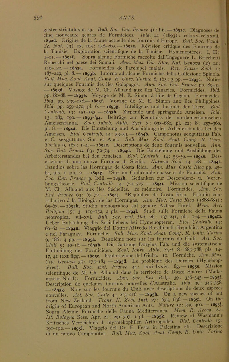 gaster striatiiliis n. sp. Bull. Soc. Etil. France 41: liii. — 1892c. Diagnoses de cinq nouvcaux genres de Formicides. Ibid. 41 (1893): cclxxv-cclxxvii. i892d. Origine de la faune actuelle des fourmis d’Europe. Bull. Soc. Vaud. Sc. Nat. (3) 27, 105: 258-260. — 1892c. Revision critique des Fourmis de la Tunisie. Exploration scientilique de la Tunisie. Hymenopteres. I, II; 1-21. — 1892!, Sopra alcune Formiche raccolte dall’Ingegnere L. Bricchetti Robecchi nel paese dei Somali. Ann. Mus. Civ. Star. Nat. Genova (2) 12: 110-122. — 1893a. Formicides de I’archipel malais. Rev. Suisse Zool. 1; 187-229, pi. 8. — 1893b. Intorno ad alcune Formiche della Collezione Spinola. Boll. Mus. Zool. Anat. Comp. R. Univ. Torino 8, 163: 3 pp. — 1893c. Notice sur quelques Fourmis des iles Galapagos. Ann. Soc. Ent. France pp. 89-92. — 1893d. Voyage de M. Ch. Alluaud aux iles Canaries. Formicides. Ibid. pp. 81-88. — 1893c. Voyage de M. E. Simon a I’ile de Ceylon. Formicides. Ibid. pp. 239-258.—1893!. Voyage de M. E. Simon aux iles Philippines. Ibid. pp. 259-270, pi. 6.— i893g. Intelligenz und Instinkt der Tiere. Biol. Centralb. 13: 151-153. — 1893b. Zirpende und springende Ameisen. Ibid. 13: 189, 190. — i893-’94. Beitrage zur Kenntniss der nordamerikanischen Ameisenfauna. Zool. Jahrb. Abth. Syst. 7: 633-682, pi. 22; 8: 257-360, pi. 8. — 1894a. Die Entstehung und Ausbildung des Arbeiterstandes bei den Ameisen. Biol. Centralb. 14: 53-59. — 1894b. Camponotus sexguttatus Fab. e C. sexguttatus Sm. et Auct. Boll. Mus. Zool. Anat. Comp. R. Univ. Torino 9, 187: 1-4. — 1894c. Descriptions de deux fourmis nouvelles. Ann. Soc. Ent. France 63; 72-74. — i894d. Die Entstehung und Ausbildung des Arbeiterstandes bei den Ameisen. Biol. Centralb. 14: 53-59. — 1894c. Des- crizione di una nuova Formica di Sicilia. Natural Sicil. 14: 28. —1894!. Estudios sobre las Hormiga.'^ de Costa Rica. Ajtn. Mus. Costa Rica pp. 45- 64, pis. I and 2. — i894g. *Sur un Crabronide chasseur de Fourmis. Ann. Soc. Ent. France p. Ixiii. — 1894b. Gedanken zur Descendenz- u. Verer- bungstheorie. Biol. Centralb. 14: 721-727. —1894!. Mission scientifique de M. Ch. Alluaud aux iles Sechelles. 2e memoire. Formicides. Ann. Soc. Ent. France 63: 67-72. — i894j. *Republica de Costa Rica. Estudio con- tributivo a la Biologia de las Hormigas. Ann. Mus. Costa Rica (i888-’89) : 65-67. — 1894k. Studio monografico sul genere Azteca Forel. Mem. Acc. Bologna (5) 3; 119-152, 2 pis.— 1894I. Studi sulle Formiche della Fauna neotropica. vii-xvi. Bull. Soc. Ent. Ital. 26: 137-241, pis. 1-4. — 1894m. Ueber Entstehung des Sociallebens bei Hymenopteren. Biol. Centralb. 14: 60-62. — 18940, Viaggio del Dottor Alfredo Borelli nella Republica Argentina e nel Paraguay. Formiche. Boll. Mus. Zool. Anat. Comp. R. Univ. Torino 9, 186: 4 pp. — 1895a. Deuxieme note sur les fourmis du Chili. Act. Soc. Chili 5: 10-18. — 1895b. Die Gattung Dorylus Fab. und die systematische Eintheilung der Formiciden. Zool. Jahrb. Abth. Syst. 8; 685-788, pis. 14- 17, 41 text figg. — 1895c. Esplorazione del Giuba. 10. Formiche. Ann. Mus. Civ. Genova 35: 175-184. — 1893d. Le probleme des Doryles (Hymenop- teres). Bull. Soc. Ent. France 44: Ixxi-lxxiv, fig.— 1895c. Mission scientifique de M. Ch. Alluaud dans le territoire de Diego Suarez (Mada- gascar-Nord). Formicides. Ann. Soc. Ent. Bclg. 39: 336-345. —1895!. Description de quelques fourmis nouvelles d’Australie. Ibid. 39: 345~358. — i895g. Note sur les fourmis du Chili avec descriptions de deux especes nouvelles. Act. Soc. Chile 4- 213—216. — 1895b. On a new species of ant from New Zealand. Trans. N. Zeal. Inst. 27: 635, 636. —18951. On the origin of European and North American Ants. Nature 52: 399~400- 1895]. Sopra Alcune Formiche delle Fauna Mediterranea. Mem. R. Accad. Sc. 1st. Bologna Sess. Apr. 21: 291-307, i pi —1895k- Review of Wasmanns Kritisches Verzeichnis d. myrmekophilen Arthropoden.^ Biol. Centralb. \S- 191-192. — 1895I Viaggio del Dr. E. Festa in Palestina, etc. Descnzione di un nuovo Camponotus. Boll. Mus. Zool. Anat. Comp. R. Uniz’. Torino