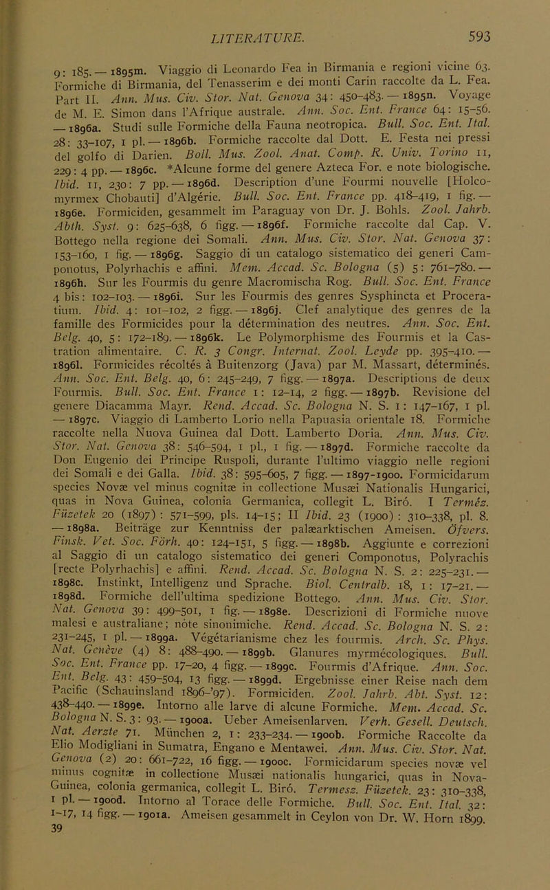 g. 185.— 1895m. Viaggio di Leonardo Fea in Birmania e regioni vicine 63. Formiche di Birmania, del Tenasserim e dei monti Carin raccolte da L. Fea. Part II. Ann. Mas. Civ. Star. Nat. Genova 34: 450-4B3-— iSgsn. Voyage de M. E. Simon dans I’Afrique australe. Ann. Soc. Ent. France 64: 15-56. 1896a. Studi sulle Formiche della Fauna neotropica. Btill. Soc. Ent. Ital. 28; 33-107, I pl- — 1896b. Formiche raccolte dal Dott. E. Festa nei press! del golfo di Darien. Boll. Mus. Zool. Anat. Comp. R. Univ. Torino ii, 229: 4 pp. — 1896c. *Alcune forme del genere Azteca For. e note biologische. Ibid. II, 230: 7 pp. — i896d. Description d’une Fourmi nouvelle [Holco- myrme.x Chobaiiti] d’Algerie. Bull. Soc. Ent. France pp. 418-419, i fig.— 18966. Formiciden, gesammelt im Paraguay von Dr. J. Bohls. Zool. Jalirb. Abth. Syst. g: 625-638, 6 figg. — 1896L Formiche raccolte dal Cap. V. Bottego nella regione dei Somali. Ann. Mus. Civ. Stor. Nat. Genova 37: 153-160, I fig. — i8g6g. Saggio di un catalogo sistematico dei generi Cam- ponotus, Polyrhachis e affini. Mem. Accad. Sc. Bologna (5) 5: 761-780.— 1896b. Sur les Fourmis du genre Macromischa Rog. Bull. Soc. Ent. France 4 bis: 102-103. — 1896L Sur les Fourmis des genres Sysphincta et Procera- tium. Ibid. 4: 101-102, 2 figg.-—1896]. Clef analytique des genres de la famille des Formicides pour la determination des neutres. Ann. Soc. Ent. Bclg. 40, 5: 172-189.—-1896k. Le Polymorphisme des Fourmis et la Cas- tration alimentaire. C. R. 3 Congr. Internat. Zool. Leyde pp. 395-410.— 1896I. Formicides recoltes a Buitenzorg (Java) par M. Massart, determines. Ann. Soc. Ent. Bclg. 40, 6: 245-249, 7 figg.— 1897a. Descriptions de deux Fourmis. Bull. Soc. Ent. France i: 12-14, 2 figg. — 1897b. Revisione del genere Diacamma Mayr. Rend. Accad. Sc. Bologna N. S. i: 147-167, i pi. — 1897c. Viaggio di Lamberto Lorio nella Papuasia orientale 18. Formiche raccolte nella Nuova Guinea dal Dott. Lamberto Doria. Ann. Mus. Civ. Star. Nat. Genova 38: 546-594. i pl-. i fig. — 1897a. Formiche raccolte da Don Eugenio dei Principe Ruspoli, durante I’ultimo viaggio nelle regioni dei Somali e dei Galla. Ibid. 38: 595-605, 7 figg. —1897-1900. Formicidarum species Novae vel minus cognitae in collectione Musaei Nationalis Hungarici, quas in Nova Guinea, colonia Germanica, collegit L. Biro. I Termes. Fuzetek 20 (1897) : S7I-S99, pls. 14-1S: H Ihid. 23 (1900) : 310-338, pl. 8. — 1898a. Beitrage zur Kenntniss der palaearktischen Ameisen. Ofvers. Finsk. Vet. Soc. Fork. 40: 124-151, 5 figg. — 1898b. Aggiunte e correzioni al Saggio di un catalogo sistematico dei generi Componotus, Polyrachis [recte Polyrhachis] e affini. Rend. Accad. Sc. Bologna N. S. 2: 225-231.— 1898c. Instinkt, Intelligenz und Sprache. Biol. Centralb. 18, i: 17-21.— i898d. Formiche dell’iiltima spedizione Bottego. Ann. Mus. Civ. Stor. Nat. Genova 39 • 499~S0i, i fig. — 1898c. Descrizioni di Formiche nuove males! e australiane; note sinonimiche. Rend. Accad. Sc. Bologna N. S. 2: 231-245. I pl. —1899a. Vegetarianisme chez les fourmis. Arch. Sc. Phys. Nat. Geneve (4) 8: 488-490.— 1899b. Glanures myrmecologiques. Bull. Soc. Ent. France pp. 17-20, 4 figg. — 1899c. Fourmis d’Afrique. Ann. Soc. Ent. Bclg. 43: 459-504, 13 figg. — i899d. Ergebnisse einer Reise nach dem Pacific (Schauinsland i896-’97). Formiciden. Zool. Jalirb. Abt. Syst. 12: 438-440. 18996. Intorno alle larve di alcune Formiche. Mem. Accad. Sc. Bologna N. S. 3: 93. — igooa. Ueber Ameisenlarven. Verh. Gesell. Deutsch. Nat. Aerste 71. Miinchen 2, i: 233-234. — 1900b. Formiche Raccolte da Eho Modigliani in Sumatra, Engano e Mentawei. Ann. Mus. Civ. Stor. Nat. Genova (2) 20: 661-722, 16 figg. — 1900c. Formicidarum species novae vel minus cognitae in collectione Musaei nationalis hungarici, quas in Nova- Guinea, colonia germanica, collegit L. Biro. Termesz. Fuzetek. 23: 310-338, 1 pl. —igood. Intorno al Torace delle Formiche. Bull. Soc. Ent. Ital. 32: 1-17. 14 figg. —1901a. Ameisen gesammelt in Ceylon von Dr. W Horn 1800 39