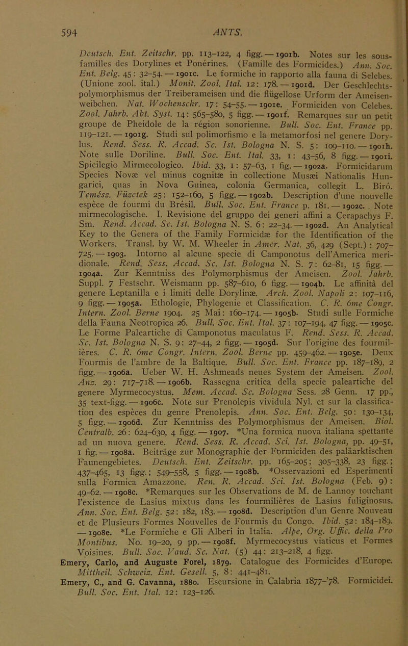 j:>cutsch. Blit. Zcitschr. pp. 113-122, 4 figg. —1901b. Notes sur les sous- familles cles Dorylines et Ponerines. (Famille des l>'ormicides.) Ann. Soc. Ent. Bclg. 45: 32-54. — 1901c. Le formiche in rapporto alia fauna di Selebes. (Unione zool. ital.) Monit. Zool. Ital. 12: 178. — i9oid. Der Geschlechts- polymorphisnius der Treiberameisen und die fliigellose Urform der Ameisen- weibchen. Nat. Wochenschr. 17: 54-55. _ igoie. Formiciden von Celebes. Zool. Jahrb. Abt. Syst. 14: 565-580, 5 figg. — 1901/. Remarques sur un petit groupe de Pheidole de la region sonorienne. Bull. Soc. Ent. France pp. 119-121. — i9oig. Studi sul polimorfismo e la metamorfosi nel genere Dory- lus. Rend. Scss. R. Accad. Sc. 1st. Bologna N. S. 5: 109-110. — 1901b. Note sulle Doriline. Bull. Soc. Ent. Ital. 33, i: 43-56, 8 figg.— 1901!. Spicilegio Mirmecologico. Ibid. 33, i: 57-63, i fig. —1902a. Formicidarum Species Novse vel minus cognitse in collectione Mijsiei Nationalis Hun- garici, quas in Nova Guinea, colonia Germanica, collegit L. Biro. Temess. Fiicetek 25: 152-160, 5 figg. —1902b. Description d’lme nouvelle espece de fourmi du Bresil. Bull. Soc. Ent. France p. 181. — 1902c. Note mirmecologische. I. Revisione del gruppo dei generi affini a Cerapachys F. Sm. Rend. Accad. Sc. 1st. Bologna N. S. 6: 22-34. — igozd. An Analytical Key to the Genera of the Family Formicidae for the Identification of the Workers. Transl. by W. M. Wheeler in Amcr. Nat. 36, 429 (Sept.) : 707- 725- —1903- Intorno al alcune specie di Camponotus dell’America meri- dionale. Rend. Scss. Accad. Sc. 1st. Bologna N. S. 7; 62-81, 15 figg.— 1904a. Zur Kenntniss des Polymorphismus der Ameisen. Zool. Jahrb. Suppl. 7 Festschr. Weismann pp. 587-610, 6 figg. — 1904b. Le affinita del genere Leptanilla e i limiti delle Dorylinae. Arch. Zool. Napoli 2: 107-116, 9 figg. — 1905a. Ethologie, Phylogenie et Classification. C. R. 6mc Congr. Intern. Zool. Berne 1904. 25 Mai: 160-174. — 1905b. Studi sulle Formiche della Fauna Neotropica 26. Bull. Soc. Ent. Ital. 37: 107-194, 47 figg. — 1905c. Le Forme Paleartiche di Camponotus maculatus F. Rend. Sess. R. Accad. Sc. 1st. Bologna N. S. 9: 27-44, 2 figg.— igo5d. Sur rorigine des fourmil- ieres. C. R. 6me Congr. Intern. Zool. Berne pp. 459-462. — 1905c. Deux Fourmis de I’ambre de la Baltique. Bull. Soc. Ent. France pp. 187-189, 2 figg. — 1906a. Ueber W. H. Ashmeads neues System der Ameisen. Zool. Ana. 29: 717-718. — 1906b. Rassegna critica della specie paleartiche del genere Myrmecocystus. Mem. Accad. Sc. Bologna Sess. 28 Genn. 17 pp.', 35 text-figg. — 1906c. Note sur Prenolepis vividula Nyl. et sur la classifica- tion des especes du genre Prenolepis. Ann. Soc. Ent. Bclg. 50: 130-134, 5 figg. — i9o6d. Zur Kenntniss des Polymorphismus der Ameisen. Biol. Centralb. 26: 624-630, 4 figg. —1907. *Una formica nuova italiana spettante ad un nuova genere. Rend. Sess. R. Accad. Sci. 1st. Bologna, pp. 49-St> I fig. — 1908a. Beitrage zur Monographie der Formiciden des palaarktischen Faunengebietes. Dcutsch. Ent. Zeitschr. pp. 165-205; 305-338, 23 figg.; 437-465, 13 %g.; 549-558, 5 figg. —1908b. *Osservazioni ed Esperimenti sulla Formica Amazzone. Ren. R. Accad. Sci. 1st. Bologna (Feb. 9): 4Q-62. — 1908c. *Remarques sur les Observations de M. de Lannoy touchant I’existence de Lasius mixtus dans les fourmilieres de Lasius fuliginosus. Ann. Soc. Ent. Belg. 52: 182, 183. — i9o8d. Description d’un Genre Nouveau et de Plusieurs Formes Nouvelles de Fourmis du Congo. Ibid. 52: 184-189. — 1908c. *Le Formiche e Gli Alberi in Italia. Alpe, Org. Uffic. della Pro Montibus. No. 19-20, 9 pp. — 1908L Myrmecocystus viaticus et Formes Vpisines. Bull. Soc. Valid. Sc. Nat. (5) 44: 213-218, 4 figg. Emery, Carlo, and Auguste Ford, 1879. Catalogue des Formicides d’Europe. i Mittheil. Schzvcia. Ent. Gesell. 5, 8: 441-481. ... ' Emery, C., and G. Cavanna, 1880. Escursione in Calabria i877-’78- Formicidei. Bull. Soc. Ent. Ital. 12: 123-126.